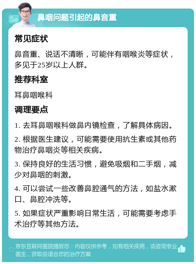 鼻咽问题引起的鼻音重 常见症状 鼻音重、说话不清晰，可能伴有咽喉炎等症状，多见于25岁以上人群。 推荐科室 耳鼻咽喉科 调理要点 1. 去耳鼻咽喉科做鼻内镜检查，了解具体病因。 2. 根据医生建议，可能需要使用抗生素或其他药物治疗鼻咽炎等相关疾病。 3. 保持良好的生活习惯，避免吸烟和二手烟，减少对鼻咽的刺激。 4. 可以尝试一些改善鼻腔通气的方法，如盐水漱口、鼻腔冲洗等。 5. 如果症状严重影响日常生活，可能需要考虑手术治疗等其他方法。