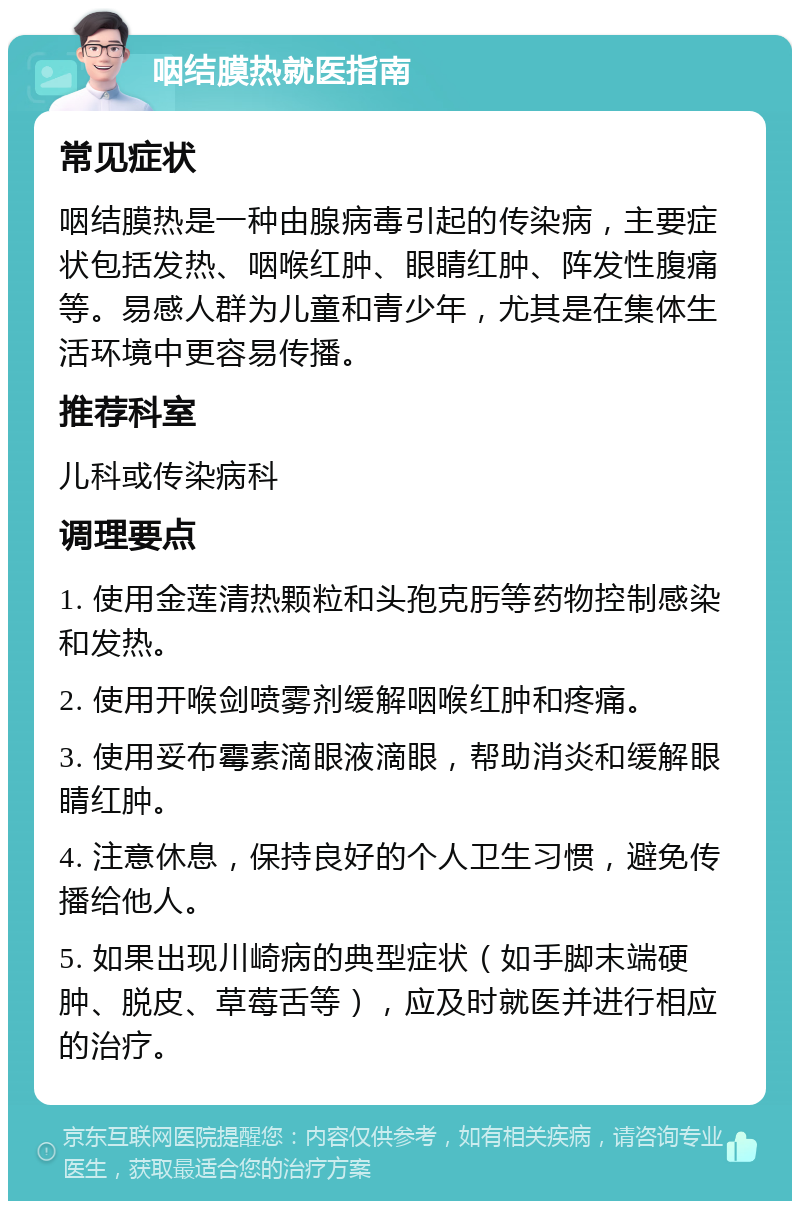 咽结膜热就医指南 常见症状 咽结膜热是一种由腺病毒引起的传染病，主要症状包括发热、咽喉红肿、眼睛红肿、阵发性腹痛等。易感人群为儿童和青少年，尤其是在集体生活环境中更容易传播。 推荐科室 儿科或传染病科 调理要点 1. 使用金莲清热颗粒和头孢克肟等药物控制感染和发热。 2. 使用开喉剑喷雾剂缓解咽喉红肿和疼痛。 3. 使用妥布霉素滴眼液滴眼，帮助消炎和缓解眼睛红肿。 4. 注意休息，保持良好的个人卫生习惯，避免传播给他人。 5. 如果出现川崎病的典型症状（如手脚末端硬肿、脱皮、草莓舌等），应及时就医并进行相应的治疗。