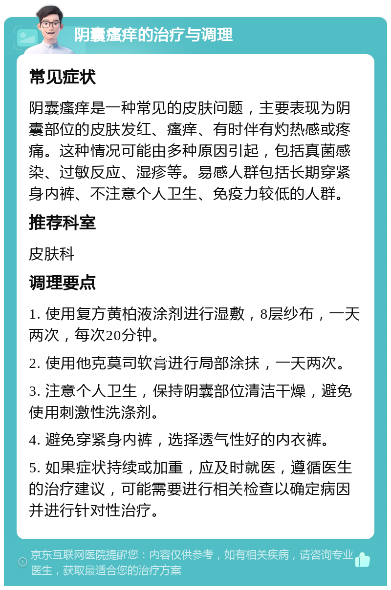 阴囊瘙痒的治疗与调理 常见症状 阴囊瘙痒是一种常见的皮肤问题，主要表现为阴囊部位的皮肤发红、瘙痒、有时伴有灼热感或疼痛。这种情况可能由多种原因引起，包括真菌感染、过敏反应、湿疹等。易感人群包括长期穿紧身内裤、不注意个人卫生、免疫力较低的人群。 推荐科室 皮肤科 调理要点 1. 使用复方黄柏液涂剂进行湿敷，8层纱布，一天两次，每次20分钟。 2. 使用他克莫司软膏进行局部涂抹，一天两次。 3. 注意个人卫生，保持阴囊部位清洁干燥，避免使用刺激性洗涤剂。 4. 避免穿紧身内裤，选择透气性好的内衣裤。 5. 如果症状持续或加重，应及时就医，遵循医生的治疗建议，可能需要进行相关检查以确定病因并进行针对性治疗。