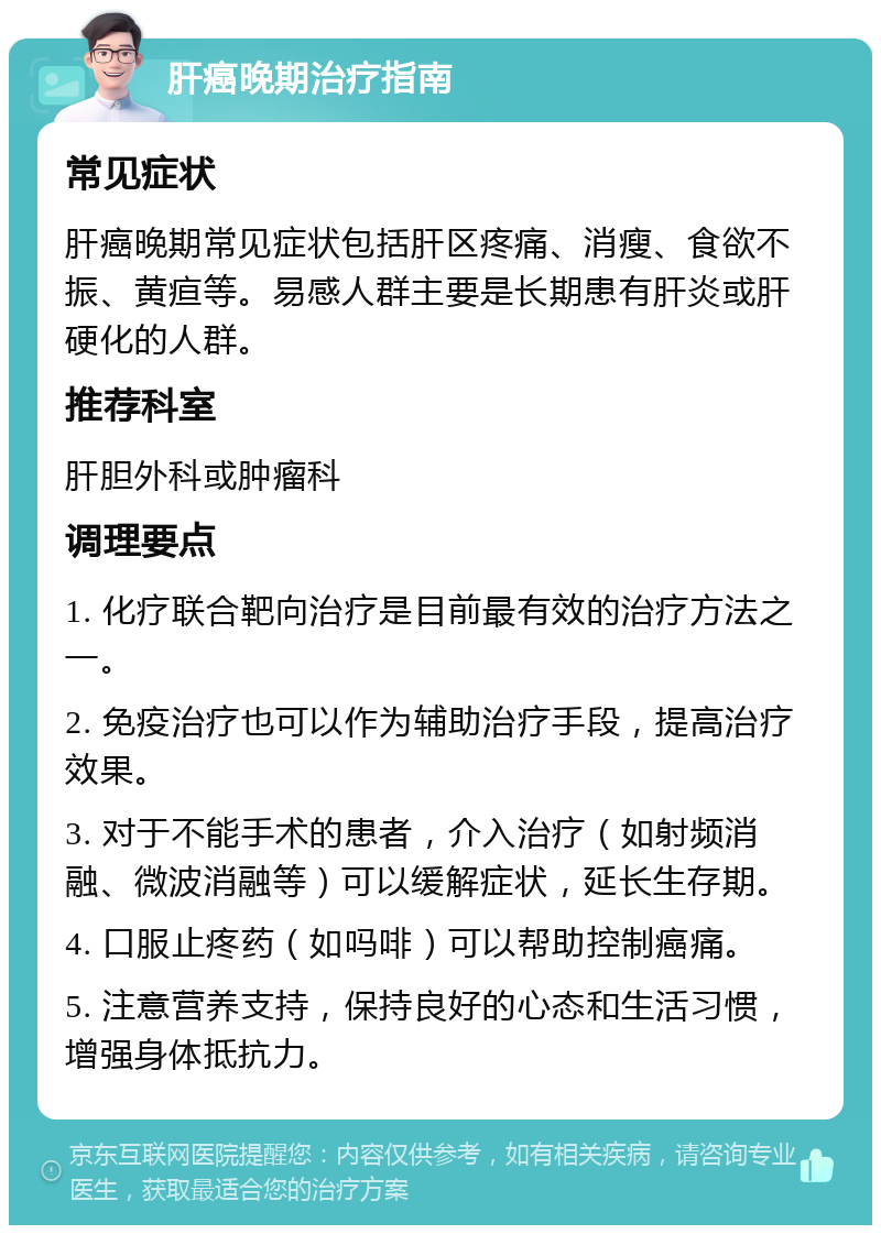 肝癌晚期治疗指南 常见症状 肝癌晚期常见症状包括肝区疼痛、消瘦、食欲不振、黄疸等。易感人群主要是长期患有肝炎或肝硬化的人群。 推荐科室 肝胆外科或肿瘤科 调理要点 1. 化疗联合靶向治疗是目前最有效的治疗方法之一。 2. 免疫治疗也可以作为辅助治疗手段，提高治疗效果。 3. 对于不能手术的患者，介入治疗（如射频消融、微波消融等）可以缓解症状，延长生存期。 4. 口服止疼药（如吗啡）可以帮助控制癌痛。 5. 注意营养支持，保持良好的心态和生活习惯，增强身体抵抗力。