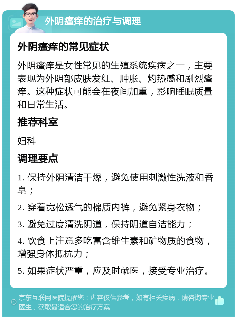 外阴瘙痒的治疗与调理 外阴瘙痒的常见症状 外阴瘙痒是女性常见的生殖系统疾病之一，主要表现为外阴部皮肤发红、肿胀、灼热感和剧烈瘙痒。这种症状可能会在夜间加重，影响睡眠质量和日常生活。 推荐科室 妇科 调理要点 1. 保持外阴清洁干燥，避免使用刺激性洗液和香皂； 2. 穿着宽松透气的棉质内裤，避免紧身衣物； 3. 避免过度清洗阴道，保持阴道自洁能力； 4. 饮食上注意多吃富含维生素和矿物质的食物，增强身体抵抗力； 5. 如果症状严重，应及时就医，接受专业治疗。