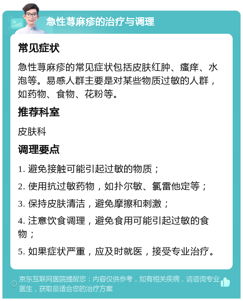 急性荨麻疹的治疗与调理 常见症状 急性荨麻疹的常见症状包括皮肤红肿、瘙痒、水泡等。易感人群主要是对某些物质过敏的人群，如药物、食物、花粉等。 推荐科室 皮肤科 调理要点 1. 避免接触可能引起过敏的物质； 2. 使用抗过敏药物，如扑尔敏、氯雷他定等； 3. 保持皮肤清洁，避免摩擦和刺激； 4. 注意饮食调理，避免食用可能引起过敏的食物； 5. 如果症状严重，应及时就医，接受专业治疗。