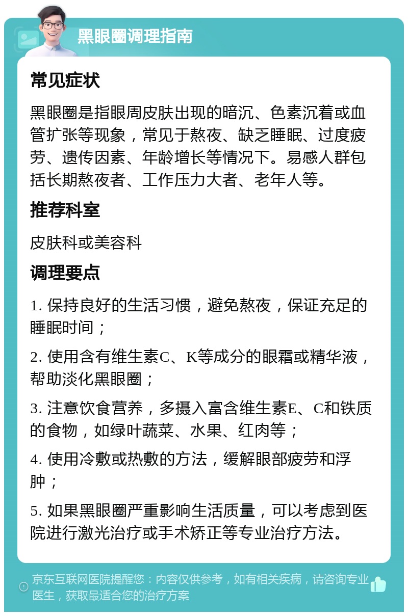 黑眼圈调理指南 常见症状 黑眼圈是指眼周皮肤出现的暗沉、色素沉着或血管扩张等现象，常见于熬夜、缺乏睡眠、过度疲劳、遗传因素、年龄增长等情况下。易感人群包括长期熬夜者、工作压力大者、老年人等。 推荐科室 皮肤科或美容科 调理要点 1. 保持良好的生活习惯，避免熬夜，保证充足的睡眠时间； 2. 使用含有维生素C、K等成分的眼霜或精华液，帮助淡化黑眼圈； 3. 注意饮食营养，多摄入富含维生素E、C和铁质的食物，如绿叶蔬菜、水果、红肉等； 4. 使用冷敷或热敷的方法，缓解眼部疲劳和浮肿； 5. 如果黑眼圈严重影响生活质量，可以考虑到医院进行激光治疗或手术矫正等专业治疗方法。