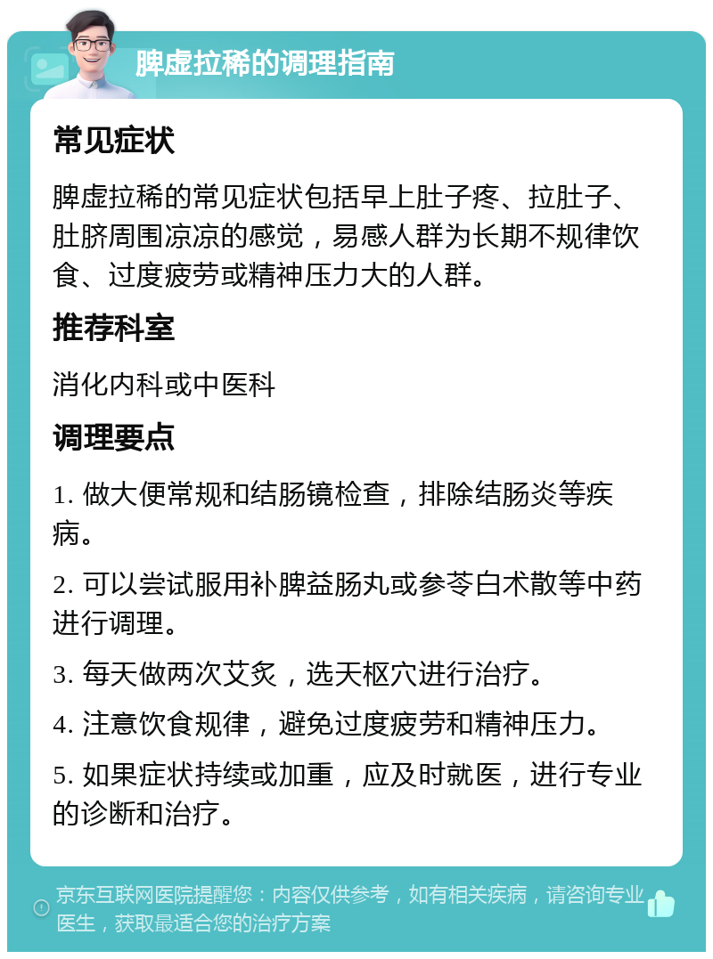 脾虚拉稀的调理指南 常见症状 脾虚拉稀的常见症状包括早上肚子疼、拉肚子、肚脐周围凉凉的感觉，易感人群为长期不规律饮食、过度疲劳或精神压力大的人群。 推荐科室 消化内科或中医科 调理要点 1. 做大便常规和结肠镜检查，排除结肠炎等疾病。 2. 可以尝试服用补脾益肠丸或参苓白术散等中药进行调理。 3. 每天做两次艾炙，选天枢穴进行治疗。 4. 注意饮食规律，避免过度疲劳和精神压力。 5. 如果症状持续或加重，应及时就医，进行专业的诊断和治疗。