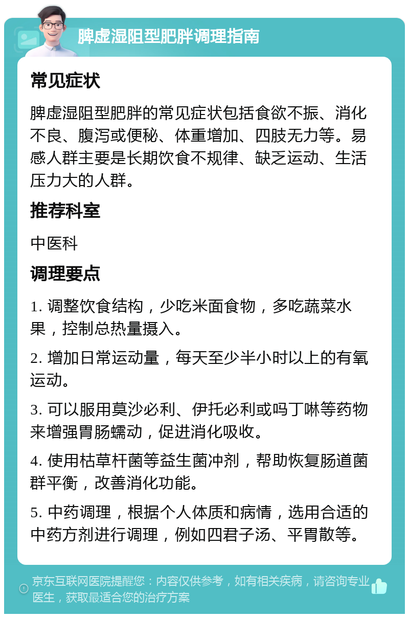 脾虚湿阻型肥胖调理指南 常见症状 脾虚湿阻型肥胖的常见症状包括食欲不振、消化不良、腹泻或便秘、体重增加、四肢无力等。易感人群主要是长期饮食不规律、缺乏运动、生活压力大的人群。 推荐科室 中医科 调理要点 1. 调整饮食结构，少吃米面食物，多吃蔬菜水果，控制总热量摄入。 2. 增加日常运动量，每天至少半小时以上的有氧运动。 3. 可以服用莫沙必利、伊托必利或吗丁啉等药物来增强胃肠蠕动，促进消化吸收。 4. 使用枯草杆菌等益生菌冲剂，帮助恢复肠道菌群平衡，改善消化功能。 5. 中药调理，根据个人体质和病情，选用合适的中药方剂进行调理，例如四君子汤、平胃散等。