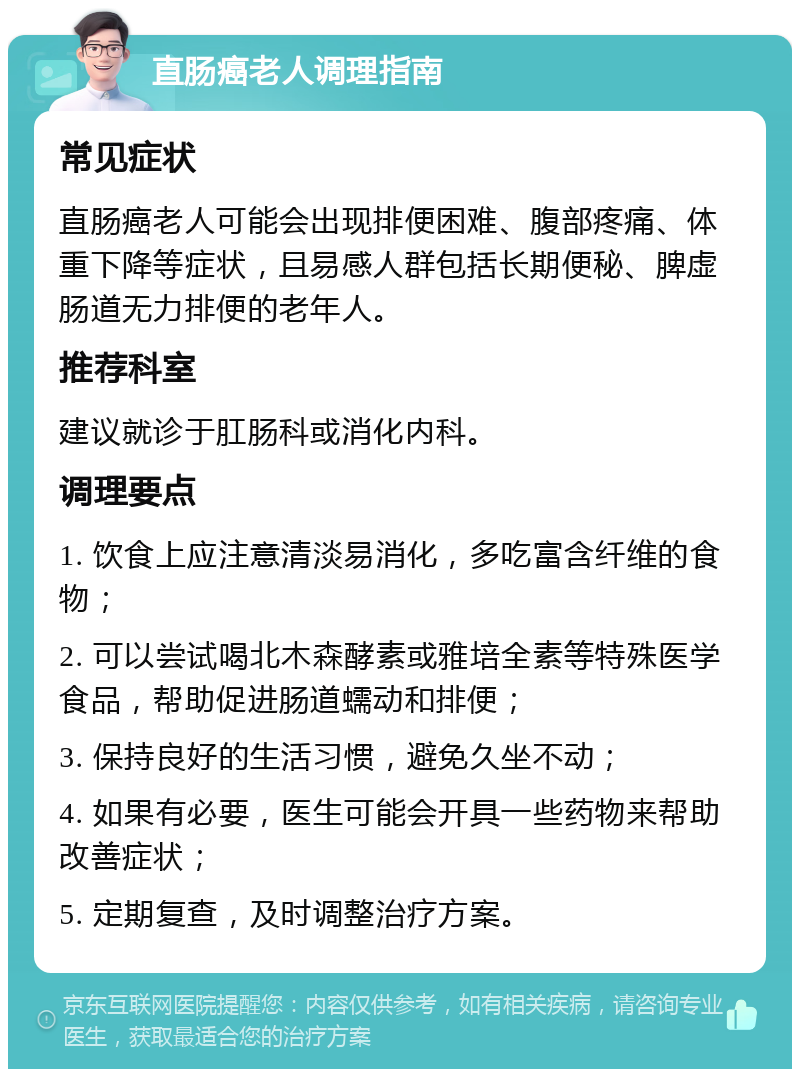 直肠癌老人调理指南 常见症状 直肠癌老人可能会出现排便困难、腹部疼痛、体重下降等症状，且易感人群包括长期便秘、脾虚肠道无力排便的老年人。 推荐科室 建议就诊于肛肠科或消化内科。 调理要点 1. 饮食上应注意清淡易消化，多吃富含纤维的食物； 2. 可以尝试喝北木森酵素或雅培全素等特殊医学食品，帮助促进肠道蠕动和排便； 3. 保持良好的生活习惯，避免久坐不动； 4. 如果有必要，医生可能会开具一些药物来帮助改善症状； 5. 定期复查，及时调整治疗方案。