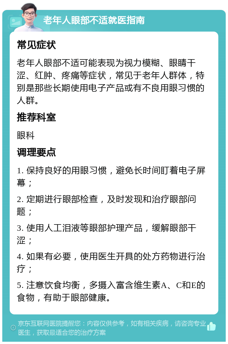 老年人眼部不适就医指南 常见症状 老年人眼部不适可能表现为视力模糊、眼睛干涩、红肿、疼痛等症状，常见于老年人群体，特别是那些长期使用电子产品或有不良用眼习惯的人群。 推荐科室 眼科 调理要点 1. 保持良好的用眼习惯，避免长时间盯着电子屏幕； 2. 定期进行眼部检查，及时发现和治疗眼部问题； 3. 使用人工泪液等眼部护理产品，缓解眼部干涩； 4. 如果有必要，使用医生开具的处方药物进行治疗； 5. 注意饮食均衡，多摄入富含维生素A、C和E的食物，有助于眼部健康。