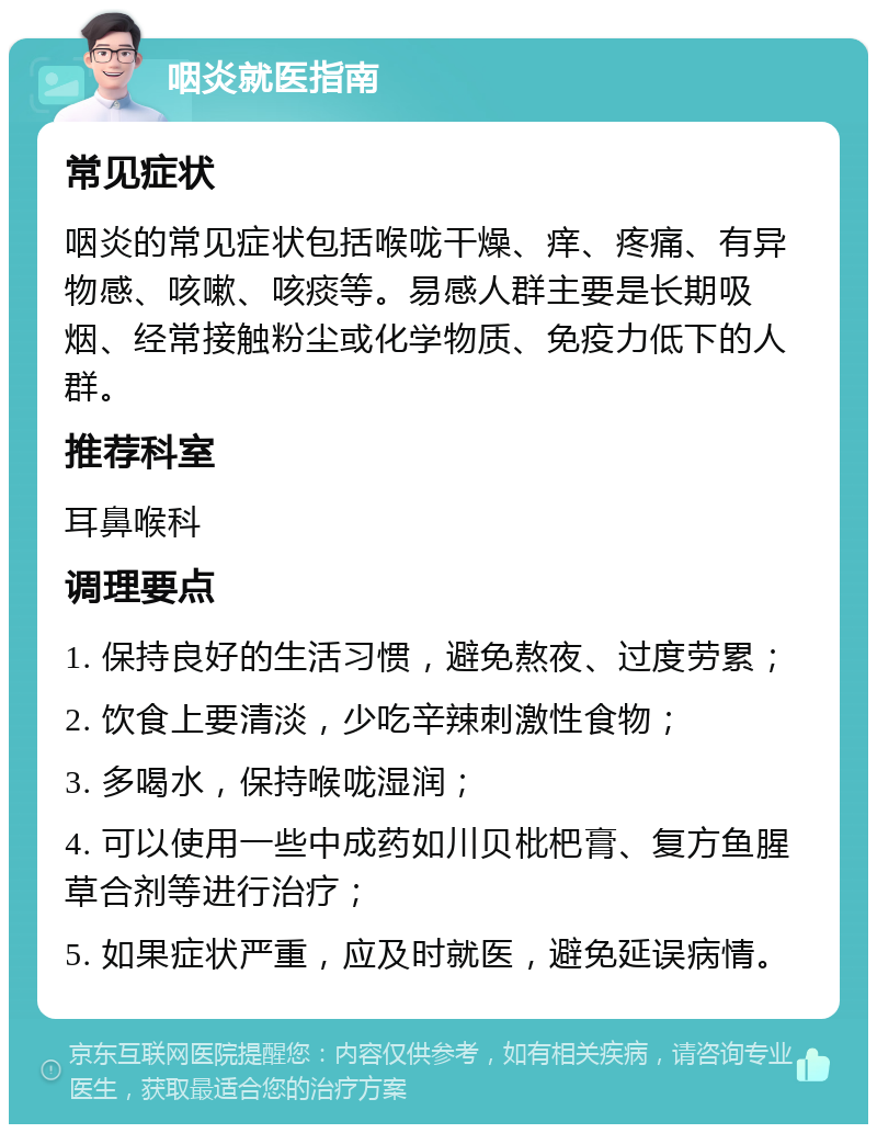 咽炎就医指南 常见症状 咽炎的常见症状包括喉咙干燥、痒、疼痛、有异物感、咳嗽、咳痰等。易感人群主要是长期吸烟、经常接触粉尘或化学物质、免疫力低下的人群。 推荐科室 耳鼻喉科 调理要点 1. 保持良好的生活习惯，避免熬夜、过度劳累； 2. 饮食上要清淡，少吃辛辣刺激性食物； 3. 多喝水，保持喉咙湿润； 4. 可以使用一些中成药如川贝枇杷膏、复方鱼腥草合剂等进行治疗； 5. 如果症状严重，应及时就医，避免延误病情。