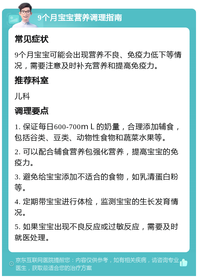 9个月宝宝营养调理指南 常见症状 9个月宝宝可能会出现营养不良、免疫力低下等情况，需要注意及时补充营养和提高免疫力。 推荐科室 儿科 调理要点 1. 保证每日600-700ｍＬ的奶量，合理添加辅食，包括谷类、豆类、动物性食物和蔬菜水果等。 2. 可以配合辅食营养包强化营养，提高宝宝的免疫力。 3. 避免给宝宝添加不适合的食物，如乳清蛋白粉等。 4. 定期带宝宝进行体检，监测宝宝的生长发育情况。 5. 如果宝宝出现不良反应或过敏反应，需要及时就医处理。