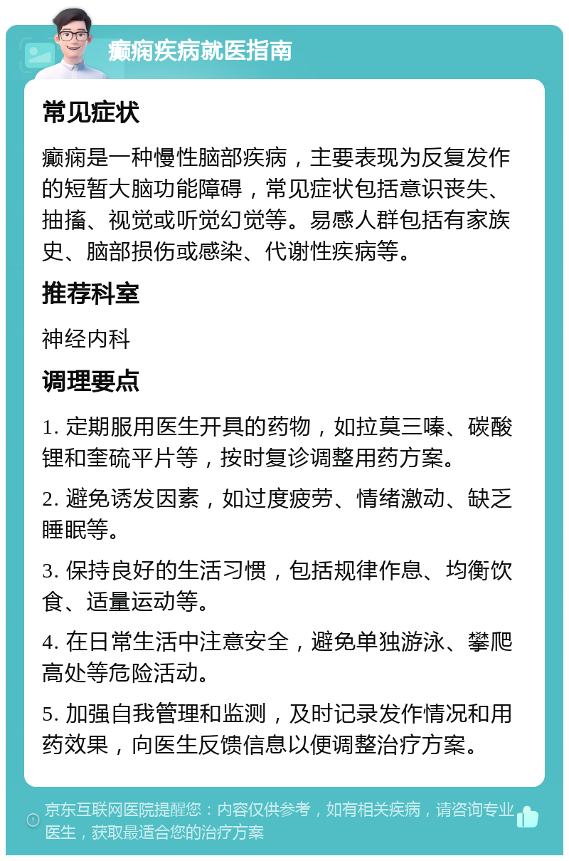 癫痫疾病就医指南 常见症状 癫痫是一种慢性脑部疾病，主要表现为反复发作的短暂大脑功能障碍，常见症状包括意识丧失、抽搐、视觉或听觉幻觉等。易感人群包括有家族史、脑部损伤或感染、代谢性疾病等。 推荐科室 神经内科 调理要点 1. 定期服用医生开具的药物，如拉莫三嗪、碳酸锂和奎硫平片等，按时复诊调整用药方案。 2. 避免诱发因素，如过度疲劳、情绪激动、缺乏睡眠等。 3. 保持良好的生活习惯，包括规律作息、均衡饮食、适量运动等。 4. 在日常生活中注意安全，避免单独游泳、攀爬高处等危险活动。 5. 加强自我管理和监测，及时记录发作情况和用药效果，向医生反馈信息以便调整治疗方案。