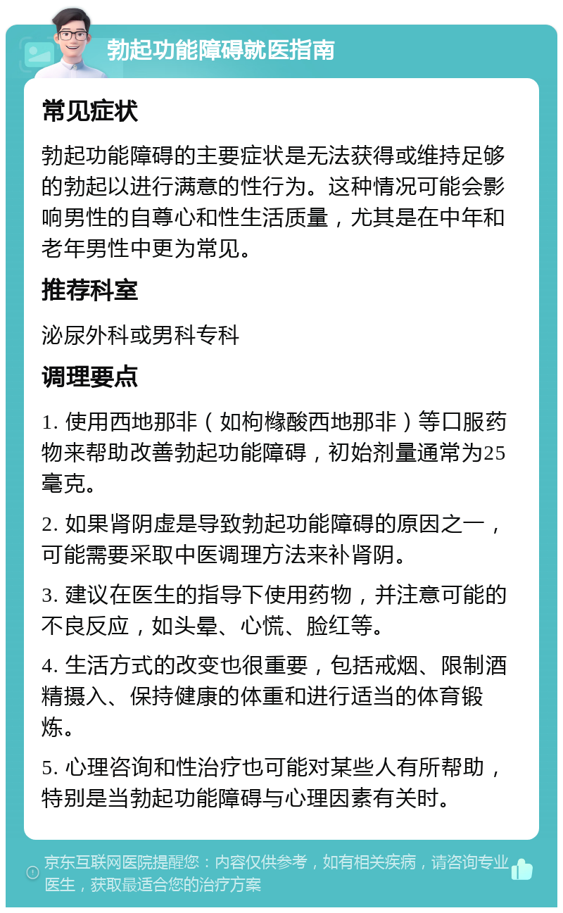 勃起功能障碍就医指南 常见症状 勃起功能障碍的主要症状是无法获得或维持足够的勃起以进行满意的性行为。这种情况可能会影响男性的自尊心和性生活质量，尤其是在中年和老年男性中更为常见。 推荐科室 泌尿外科或男科专科 调理要点 1. 使用西地那非（如枸橼酸西地那非）等口服药物来帮助改善勃起功能障碍，初始剂量通常为25毫克。 2. 如果肾阴虚是导致勃起功能障碍的原因之一，可能需要采取中医调理方法来补肾阴。 3. 建议在医生的指导下使用药物，并注意可能的不良反应，如头晕、心慌、脸红等。 4. 生活方式的改变也很重要，包括戒烟、限制酒精摄入、保持健康的体重和进行适当的体育锻炼。 5. 心理咨询和性治疗也可能对某些人有所帮助，特别是当勃起功能障碍与心理因素有关时。