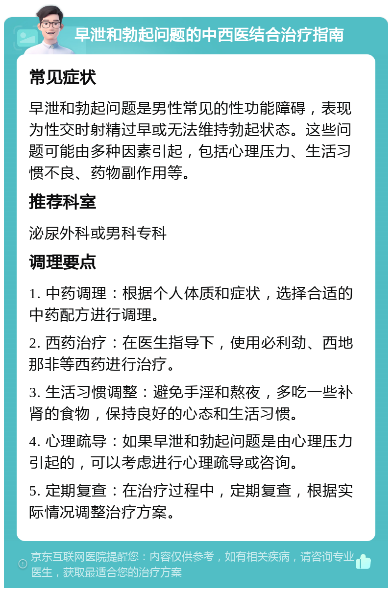 早泄和勃起问题的中西医结合治疗指南 常见症状 早泄和勃起问题是男性常见的性功能障碍，表现为性交时射精过早或无法维持勃起状态。这些问题可能由多种因素引起，包括心理压力、生活习惯不良、药物副作用等。 推荐科室 泌尿外科或男科专科 调理要点 1. 中药调理：根据个人体质和症状，选择合适的中药配方进行调理。 2. 西药治疗：在医生指导下，使用必利劲、西地那非等西药进行治疗。 3. 生活习惯调整：避免手淫和熬夜，多吃一些补肾的食物，保持良好的心态和生活习惯。 4. 心理疏导：如果早泄和勃起问题是由心理压力引起的，可以考虑进行心理疏导或咨询。 5. 定期复查：在治疗过程中，定期复查，根据实际情况调整治疗方案。