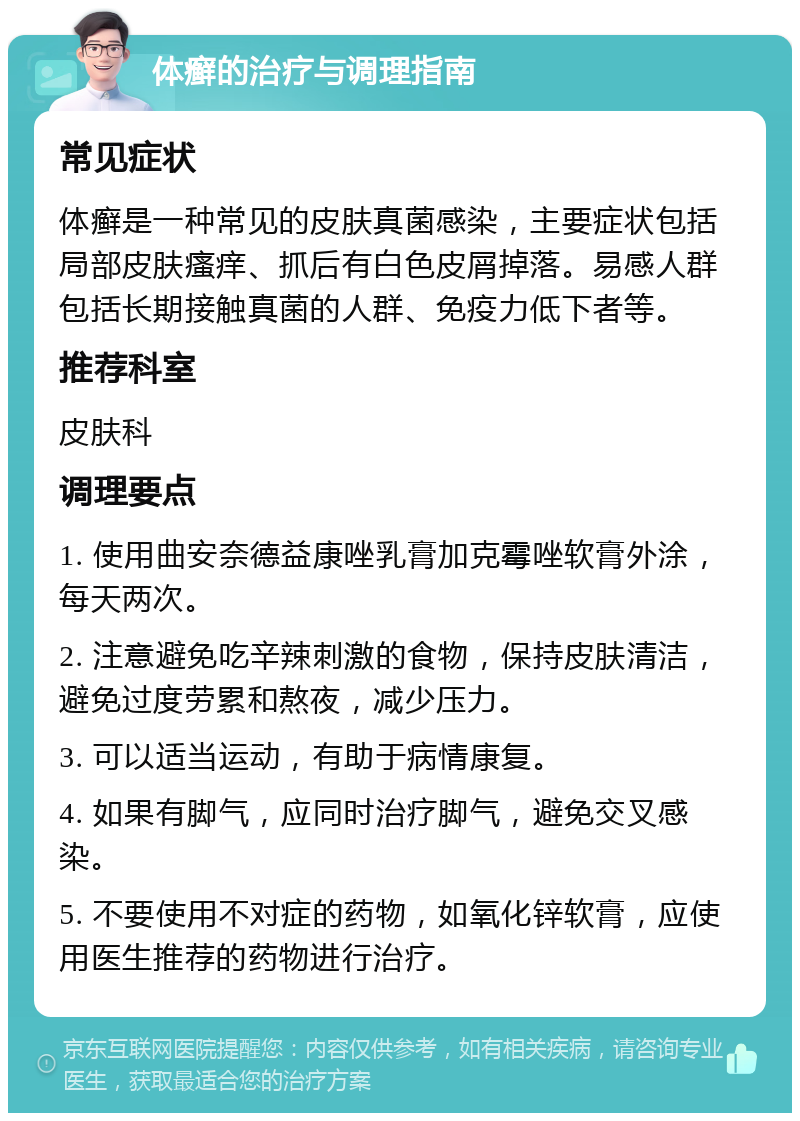 体癣的治疗与调理指南 常见症状 体癣是一种常见的皮肤真菌感染，主要症状包括局部皮肤瘙痒、抓后有白色皮屑掉落。易感人群包括长期接触真菌的人群、免疫力低下者等。 推荐科室 皮肤科 调理要点 1. 使用曲安奈德益康唑乳膏加克霉唑软膏外涂，每天两次。 2. 注意避免吃辛辣刺激的食物，保持皮肤清洁，避免过度劳累和熬夜，减少压力。 3. 可以适当运动，有助于病情康复。 4. 如果有脚气，应同时治疗脚气，避免交叉感染。 5. 不要使用不对症的药物，如氧化锌软膏，应使用医生推荐的药物进行治疗。