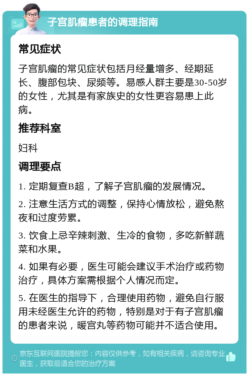 子宫肌瘤患者的调理指南 常见症状 子宫肌瘤的常见症状包括月经量增多、经期延长、腹部包块、尿频等。易感人群主要是30-50岁的女性，尤其是有家族史的女性更容易患上此病。 推荐科室 妇科 调理要点 1. 定期复查B超，了解子宫肌瘤的发展情况。 2. 注意生活方式的调整，保持心情放松，避免熬夜和过度劳累。 3. 饮食上忌辛辣刺激、生冷的食物，多吃新鲜蔬菜和水果。 4. 如果有必要，医生可能会建议手术治疗或药物治疗，具体方案需根据个人情况而定。 5. 在医生的指导下，合理使用药物，避免自行服用未经医生允许的药物，特别是对于有子宫肌瘤的患者来说，暖宫丸等药物可能并不适合使用。