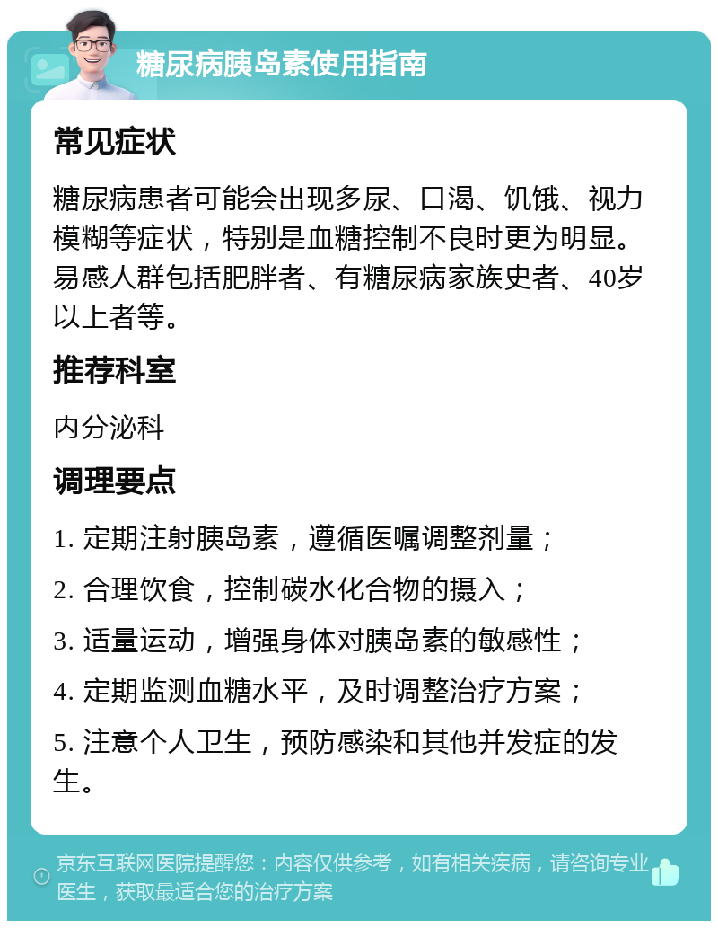 糖尿病胰岛素使用指南 常见症状 糖尿病患者可能会出现多尿、口渴、饥饿、视力模糊等症状，特别是血糖控制不良时更为明显。易感人群包括肥胖者、有糖尿病家族史者、40岁以上者等。 推荐科室 内分泌科 调理要点 1. 定期注射胰岛素，遵循医嘱调整剂量； 2. 合理饮食，控制碳水化合物的摄入； 3. 适量运动，增强身体对胰岛素的敏感性； 4. 定期监测血糖水平，及时调整治疗方案； 5. 注意个人卫生，预防感染和其他并发症的发生。