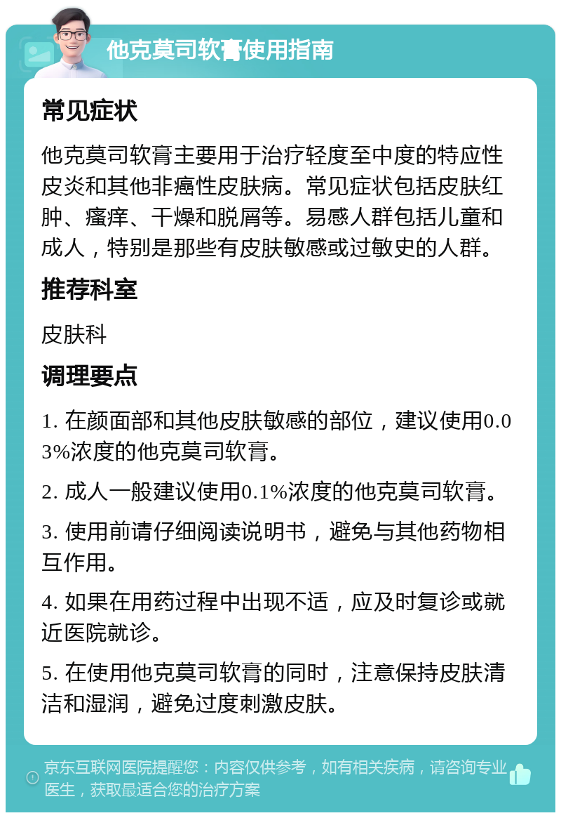 他克莫司软膏使用指南 常见症状 他克莫司软膏主要用于治疗轻度至中度的特应性皮炎和其他非癌性皮肤病。常见症状包括皮肤红肿、瘙痒、干燥和脱屑等。易感人群包括儿童和成人，特别是那些有皮肤敏感或过敏史的人群。 推荐科室 皮肤科 调理要点 1. 在颜面部和其他皮肤敏感的部位，建议使用0.03%浓度的他克莫司软膏。 2. 成人一般建议使用0.1%浓度的他克莫司软膏。 3. 使用前请仔细阅读说明书，避免与其他药物相互作用。 4. 如果在用药过程中出现不适，应及时复诊或就近医院就诊。 5. 在使用他克莫司软膏的同时，注意保持皮肤清洁和湿润，避免过度刺激皮肤。