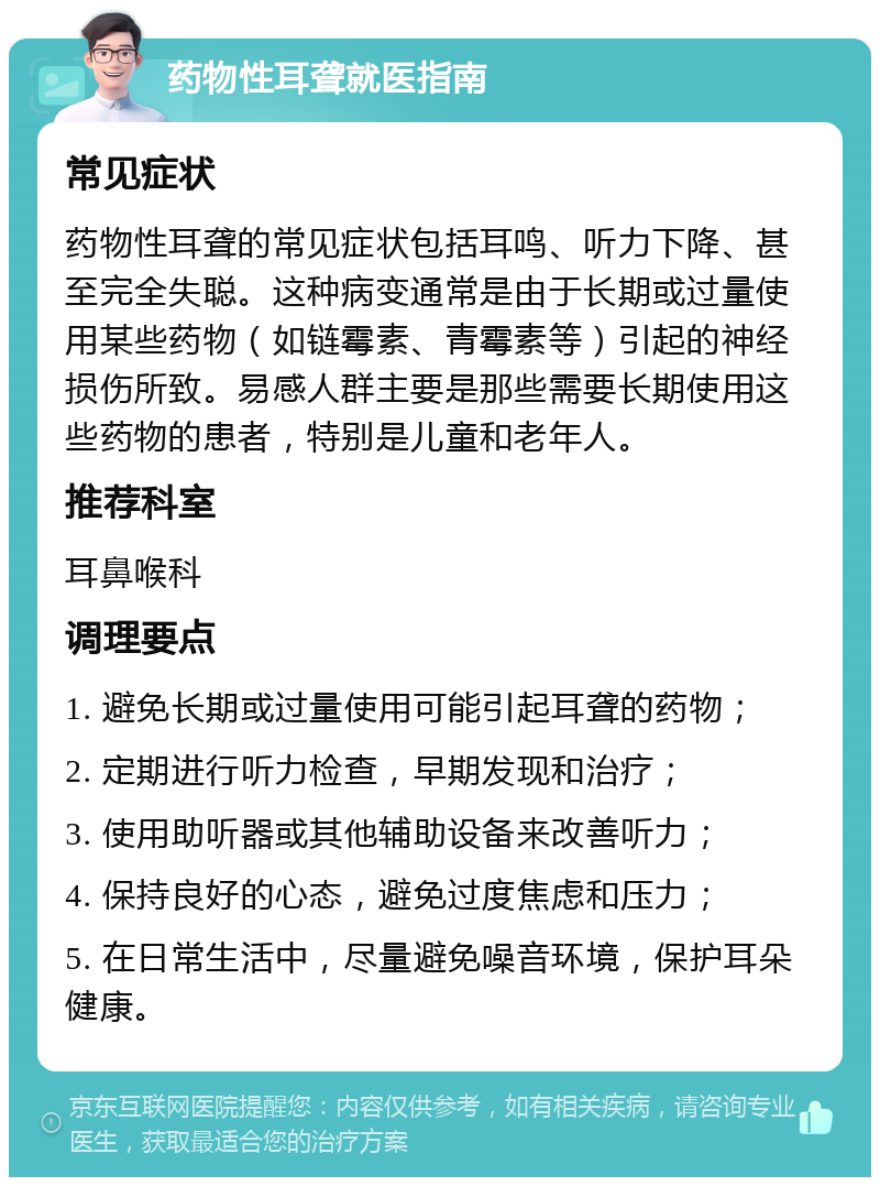 药物性耳聋就医指南 常见症状 药物性耳聋的常见症状包括耳鸣、听力下降、甚至完全失聪。这种病变通常是由于长期或过量使用某些药物（如链霉素、青霉素等）引起的神经损伤所致。易感人群主要是那些需要长期使用这些药物的患者，特别是儿童和老年人。 推荐科室 耳鼻喉科 调理要点 1. 避免长期或过量使用可能引起耳聋的药物； 2. 定期进行听力检查，早期发现和治疗； 3. 使用助听器或其他辅助设备来改善听力； 4. 保持良好的心态，避免过度焦虑和压力； 5. 在日常生活中，尽量避免噪音环境，保护耳朵健康。