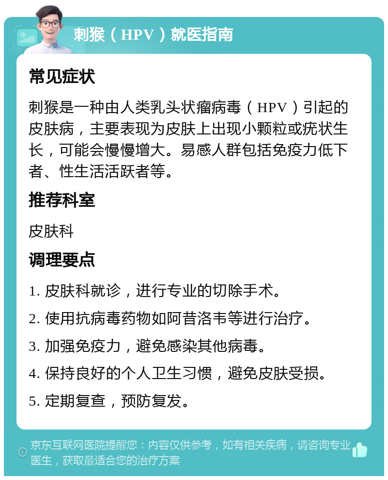 刺猴（HPV）就医指南 常见症状 刺猴是一种由人类乳头状瘤病毒（HPV）引起的皮肤病，主要表现为皮肤上出现小颗粒或疣状生长，可能会慢慢增大。易感人群包括免疫力低下者、性生活活跃者等。 推荐科室 皮肤科 调理要点 1. 皮肤科就诊，进行专业的切除手术。 2. 使用抗病毒药物如阿昔洛韦等进行治疗。 3. 加强免疫力，避免感染其他病毒。 4. 保持良好的个人卫生习惯，避免皮肤受损。 5. 定期复查，预防复发。