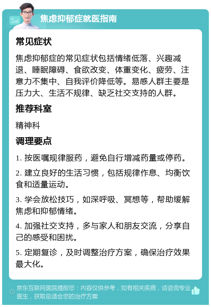 焦虑抑郁症就医指南 常见症状 焦虑抑郁症的常见症状包括情绪低落、兴趣减退、睡眠障碍、食欲改变、体重变化、疲劳、注意力不集中、自我评价降低等。易感人群主要是压力大、生活不规律、缺乏社交支持的人群。 推荐科室 精神科 调理要点 1. 按医嘱规律服药，避免自行增减药量或停药。 2. 建立良好的生活习惯，包括规律作息、均衡饮食和适量运动。 3. 学会放松技巧，如深呼吸、冥想等，帮助缓解焦虑和抑郁情绪。 4. 加强社交支持，多与家人和朋友交流，分享自己的感受和困扰。 5. 定期复诊，及时调整治疗方案，确保治疗效果最大化。