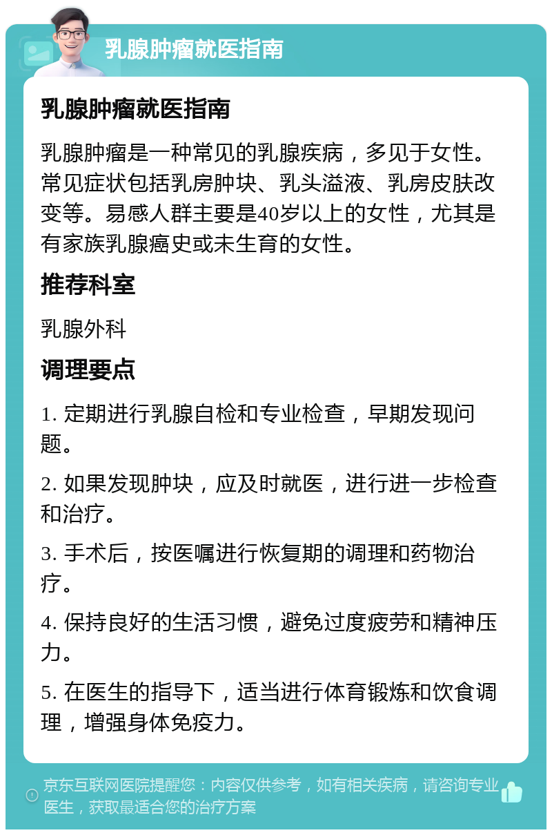 乳腺肿瘤就医指南 乳腺肿瘤就医指南 乳腺肿瘤是一种常见的乳腺疾病，多见于女性。常见症状包括乳房肿块、乳头溢液、乳房皮肤改变等。易感人群主要是40岁以上的女性，尤其是有家族乳腺癌史或未生育的女性。 推荐科室 乳腺外科 调理要点 1. 定期进行乳腺自检和专业检查，早期发现问题。 2. 如果发现肿块，应及时就医，进行进一步检查和治疗。 3. 手术后，按医嘱进行恢复期的调理和药物治疗。 4. 保持良好的生活习惯，避免过度疲劳和精神压力。 5. 在医生的指导下，适当进行体育锻炼和饮食调理，增强身体免疫力。