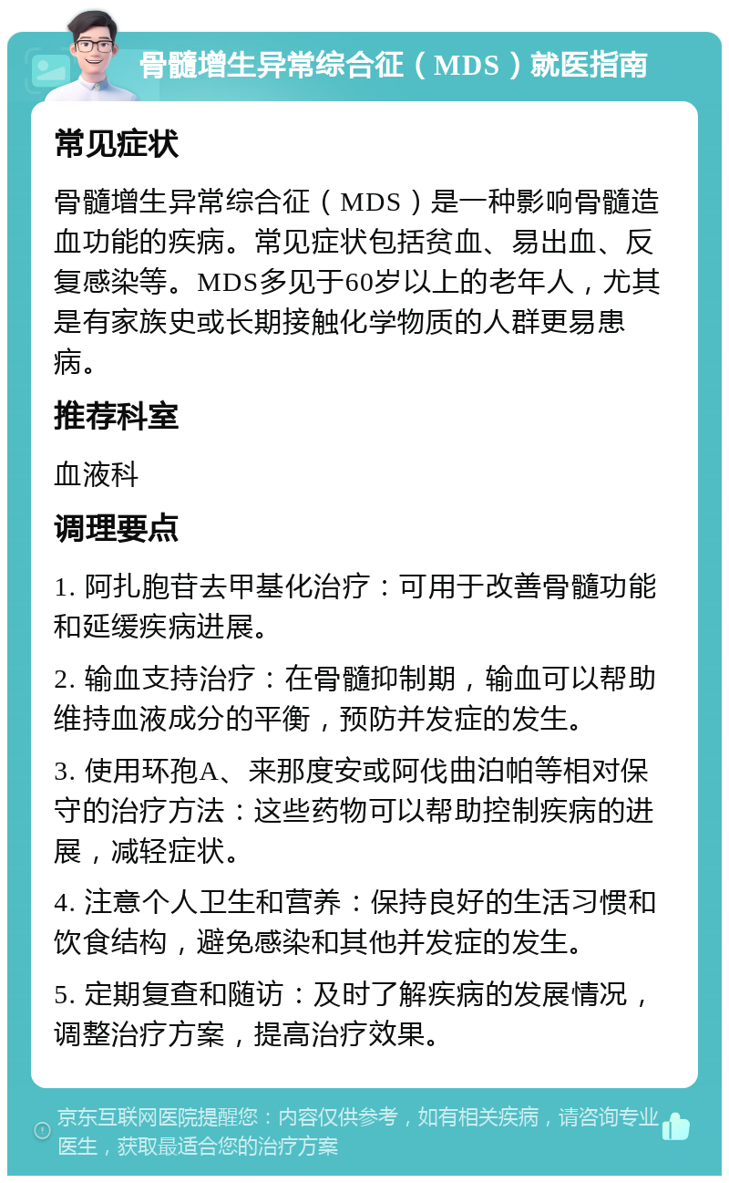 骨髓增生异常综合征（MDS）就医指南 常见症状 骨髓增生异常综合征（MDS）是一种影响骨髓造血功能的疾病。常见症状包括贫血、易出血、反复感染等。MDS多见于60岁以上的老年人，尤其是有家族史或长期接触化学物质的人群更易患病。 推荐科室 血液科 调理要点 1. 阿扎胞苷去甲基化治疗：可用于改善骨髓功能和延缓疾病进展。 2. 输血支持治疗：在骨髓抑制期，输血可以帮助维持血液成分的平衡，预防并发症的发生。 3. 使用环孢A、来那度安或阿伐曲泊帕等相对保守的治疗方法：这些药物可以帮助控制疾病的进展，减轻症状。 4. 注意个人卫生和营养：保持良好的生活习惯和饮食结构，避免感染和其他并发症的发生。 5. 定期复查和随访：及时了解疾病的发展情况，调整治疗方案，提高治疗效果。