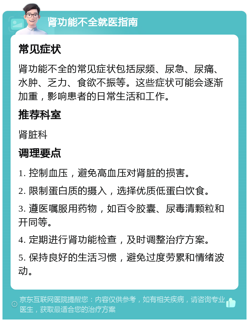 肾功能不全就医指南 常见症状 肾功能不全的常见症状包括尿频、尿急、尿痛、水肿、乏力、食欲不振等。这些症状可能会逐渐加重，影响患者的日常生活和工作。 推荐科室 肾脏科 调理要点 1. 控制血压，避免高血压对肾脏的损害。 2. 限制蛋白质的摄入，选择优质低蛋白饮食。 3. 遵医嘱服用药物，如百令胶囊、尿毒清颗粒和开同等。 4. 定期进行肾功能检查，及时调整治疗方案。 5. 保持良好的生活习惯，避免过度劳累和情绪波动。