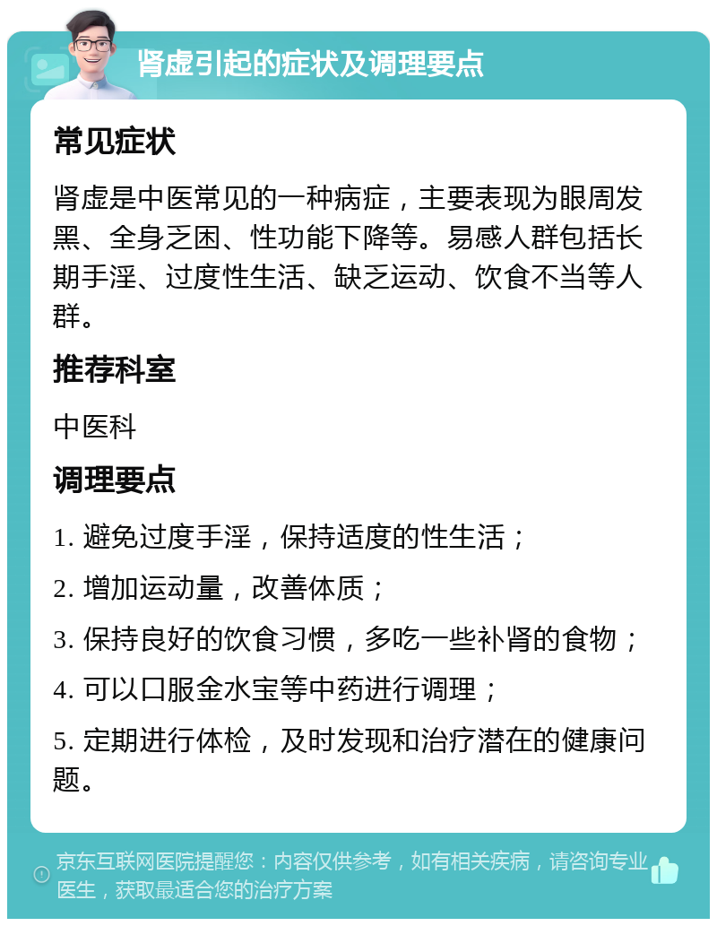 肾虚引起的症状及调理要点 常见症状 肾虚是中医常见的一种病症，主要表现为眼周发黑、全身乏困、性功能下降等。易感人群包括长期手淫、过度性生活、缺乏运动、饮食不当等人群。 推荐科室 中医科 调理要点 1. 避免过度手淫，保持适度的性生活； 2. 增加运动量，改善体质； 3. 保持良好的饮食习惯，多吃一些补肾的食物； 4. 可以口服金水宝等中药进行调理； 5. 定期进行体检，及时发现和治疗潜在的健康问题。