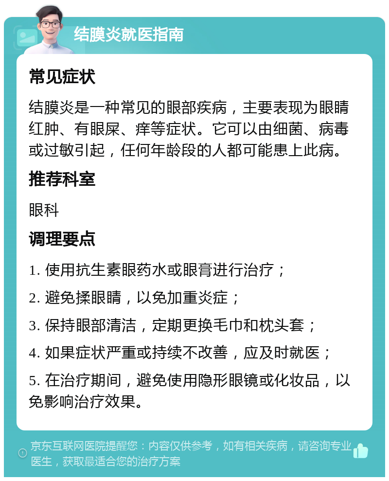 结膜炎就医指南 常见症状 结膜炎是一种常见的眼部疾病，主要表现为眼睛红肿、有眼屎、痒等症状。它可以由细菌、病毒或过敏引起，任何年龄段的人都可能患上此病。 推荐科室 眼科 调理要点 1. 使用抗生素眼药水或眼膏进行治疗； 2. 避免揉眼睛，以免加重炎症； 3. 保持眼部清洁，定期更换毛巾和枕头套； 4. 如果症状严重或持续不改善，应及时就医； 5. 在治疗期间，避免使用隐形眼镜或化妆品，以免影响治疗效果。