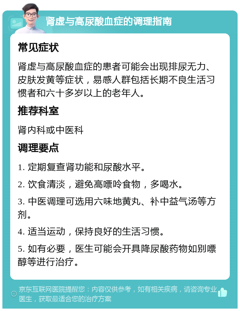 肾虚与高尿酸血症的调理指南 常见症状 肾虚与高尿酸血症的患者可能会出现排尿无力、皮肤发黄等症状，易感人群包括长期不良生活习惯者和六十多岁以上的老年人。 推荐科室 肾内科或中医科 调理要点 1. 定期复查肾功能和尿酸水平。 2. 饮食清淡，避免高嘌呤食物，多喝水。 3. 中医调理可选用六味地黄丸、补中益气汤等方剂。 4. 适当运动，保持良好的生活习惯。 5. 如有必要，医生可能会开具降尿酸药物如别嘌醇等进行治疗。