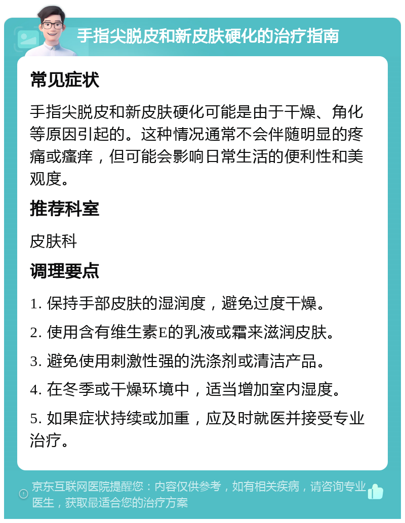 手指尖脱皮和新皮肤硬化的治疗指南 常见症状 手指尖脱皮和新皮肤硬化可能是由于干燥、角化等原因引起的。这种情况通常不会伴随明显的疼痛或瘙痒，但可能会影响日常生活的便利性和美观度。 推荐科室 皮肤科 调理要点 1. 保持手部皮肤的湿润度，避免过度干燥。 2. 使用含有维生素E的乳液或霜来滋润皮肤。 3. 避免使用刺激性强的洗涤剂或清洁产品。 4. 在冬季或干燥环境中，适当增加室内湿度。 5. 如果症状持续或加重，应及时就医并接受专业治疗。