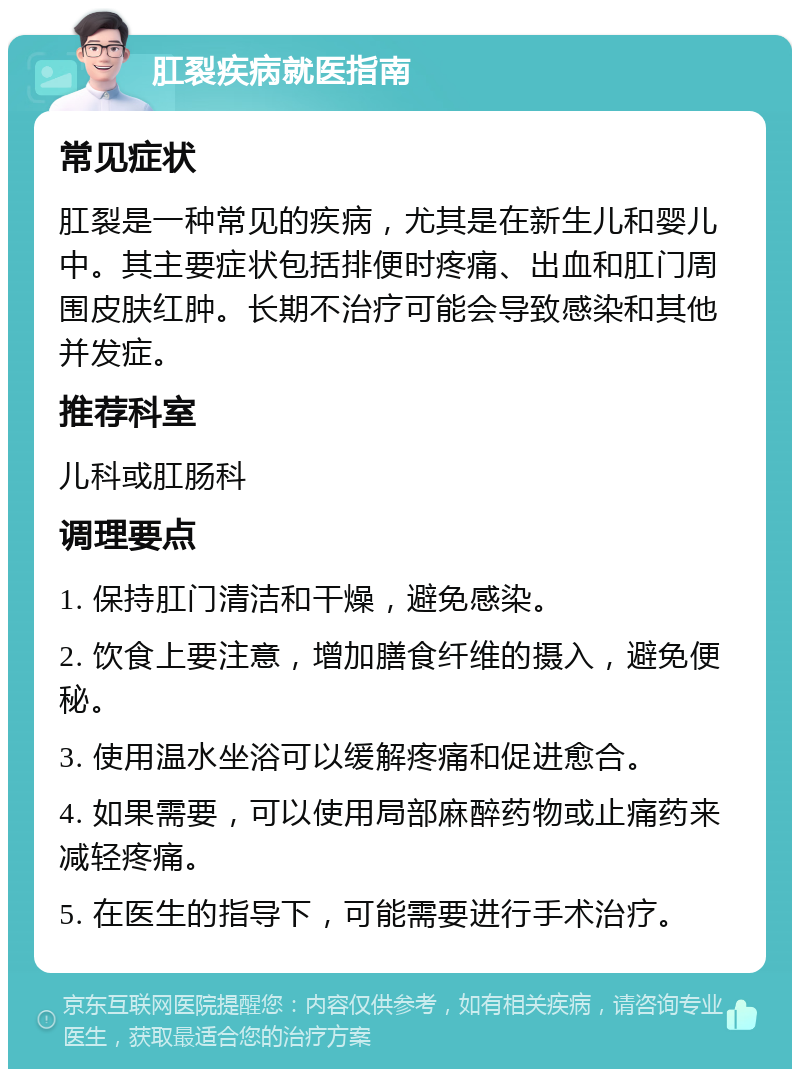 肛裂疾病就医指南 常见症状 肛裂是一种常见的疾病，尤其是在新生儿和婴儿中。其主要症状包括排便时疼痛、出血和肛门周围皮肤红肿。长期不治疗可能会导致感染和其他并发症。 推荐科室 儿科或肛肠科 调理要点 1. 保持肛门清洁和干燥，避免感染。 2. 饮食上要注意，增加膳食纤维的摄入，避免便秘。 3. 使用温水坐浴可以缓解疼痛和促进愈合。 4. 如果需要，可以使用局部麻醉药物或止痛药来减轻疼痛。 5. 在医生的指导下，可能需要进行手术治疗。