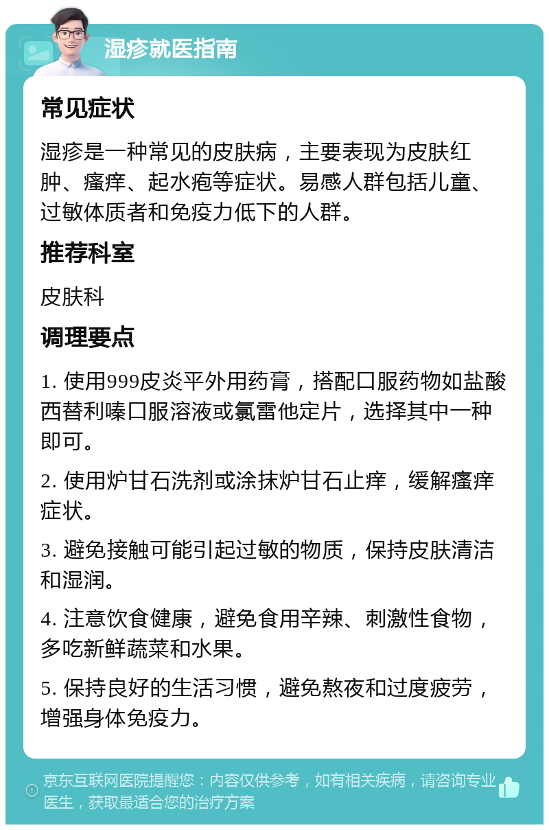 湿疹就医指南 常见症状 湿疹是一种常见的皮肤病，主要表现为皮肤红肿、瘙痒、起水疱等症状。易感人群包括儿童、过敏体质者和免疫力低下的人群。 推荐科室 皮肤科 调理要点 1. 使用999皮炎平外用药膏，搭配口服药物如盐酸西替利嗪口服溶液或氯雷他定片，选择其中一种即可。 2. 使用炉甘石洗剂或涂抹炉甘石止痒，缓解瘙痒症状。 3. 避免接触可能引起过敏的物质，保持皮肤清洁和湿润。 4. 注意饮食健康，避免食用辛辣、刺激性食物，多吃新鲜蔬菜和水果。 5. 保持良好的生活习惯，避免熬夜和过度疲劳，增强身体免疫力。