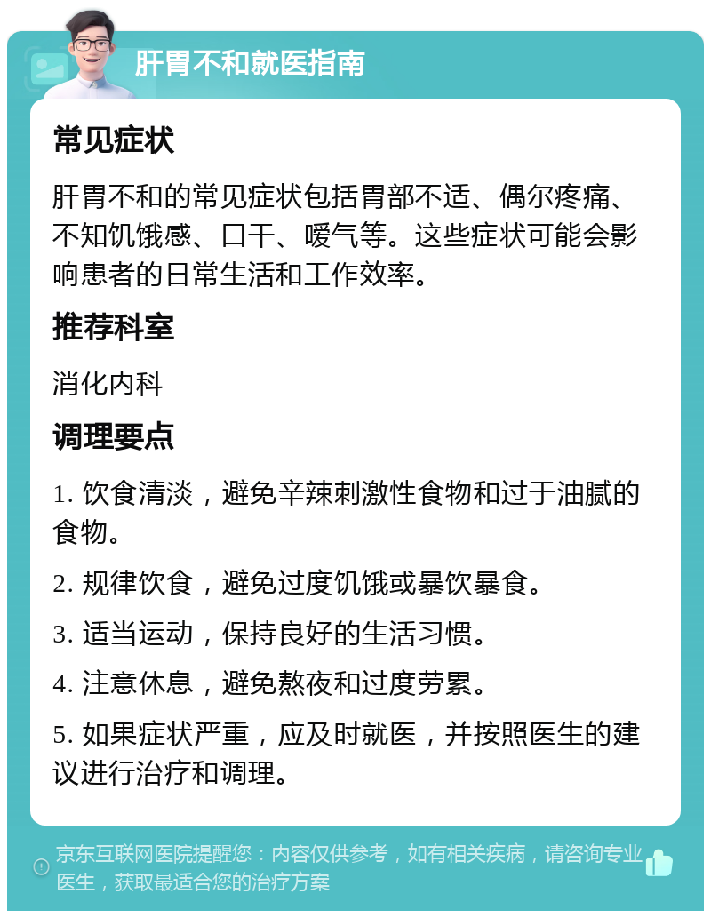 肝胃不和就医指南 常见症状 肝胃不和的常见症状包括胃部不适、偶尔疼痛、不知饥饿感、口干、嗳气等。这些症状可能会影响患者的日常生活和工作效率。 推荐科室 消化内科 调理要点 1. 饮食清淡，避免辛辣刺激性食物和过于油腻的食物。 2. 规律饮食，避免过度饥饿或暴饮暴食。 3. 适当运动，保持良好的生活习惯。 4. 注意休息，避免熬夜和过度劳累。 5. 如果症状严重，应及时就医，并按照医生的建议进行治疗和调理。