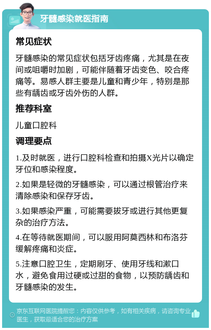 牙髓感染就医指南 常见症状 牙髓感染的常见症状包括牙齿疼痛，尤其是在夜间或咀嚼时加剧，可能伴随着牙齿变色、咬合疼痛等。易感人群主要是儿童和青少年，特别是那些有龋齿或牙齿外伤的人群。 推荐科室 儿童口腔科 调理要点 1.及时就医，进行口腔科检查和拍摄X光片以确定牙位和感染程度。 2.如果是轻微的牙髓感染，可以通过根管治疗来清除感染和保存牙齿。 3.如果感染严重，可能需要拔牙或进行其他更复杂的治疗方法。 4.在等待就医期间，可以服用阿莫西林和布洛芬缓解疼痛和炎症。 5.注意口腔卫生，定期刷牙、使用牙线和漱口水，避免食用过硬或过甜的食物，以预防龋齿和牙髓感染的发生。