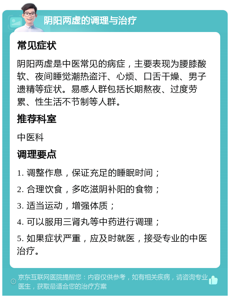 阴阳两虚的调理与治疗 常见症状 阴阳两虚是中医常见的病症，主要表现为腰膝酸软、夜间睡觉潮热盗汗、心烦、口舌干燥、男子遗精等症状。易感人群包括长期熬夜、过度劳累、性生活不节制等人群。 推荐科室 中医科 调理要点 1. 调整作息，保证充足的睡眠时间； 2. 合理饮食，多吃滋阴补阳的食物； 3. 适当运动，增强体质； 4. 可以服用三肾丸等中药进行调理； 5. 如果症状严重，应及时就医，接受专业的中医治疗。