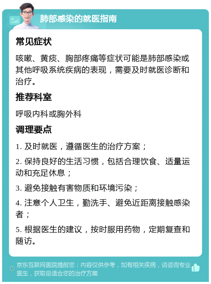 肺部感染的就医指南 常见症状 咳嗽、黄痰、胸部疼痛等症状可能是肺部感染或其他呼吸系统疾病的表现，需要及时就医诊断和治疗。 推荐科室 呼吸内科或胸外科 调理要点 1. 及时就医，遵循医生的治疗方案； 2. 保持良好的生活习惯，包括合理饮食、适量运动和充足休息； 3. 避免接触有害物质和环境污染； 4. 注意个人卫生，勤洗手、避免近距离接触感染者； 5. 根据医生的建议，按时服用药物，定期复查和随访。