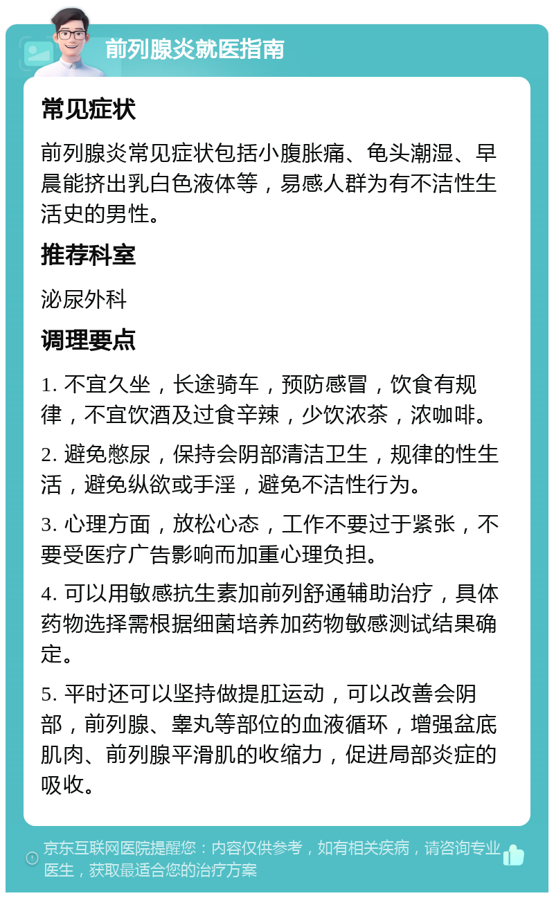 前列腺炎就医指南 常见症状 前列腺炎常见症状包括小腹胀痛、龟头潮湿、早晨能挤出乳白色液体等，易感人群为有不洁性生活史的男性。 推荐科室 泌尿外科 调理要点 1. 不宜久坐，长途骑车，预防感冒，饮食有规律，不宜饮酒及过食辛辣，少饮浓茶，浓咖啡。 2. 避免憋尿，保持会阴部清洁卫生，规律的性生活，避免纵欲或手淫，避免不洁性行为。 3. 心理方面，放松心态，工作不要过于紧张，不要受医疗广告影响而加重心理负担。 4. 可以用敏感抗生素加前列舒通辅助治疗，具体药物选择需根据细菌培养加药物敏感测试结果确定。 5. 平时还可以坚持做提肛运动，可以改善会阴部，前列腺、睾丸等部位的血液循环，增强盆底肌肉、前列腺平滑肌的收缩力，促进局部炎症的吸收。