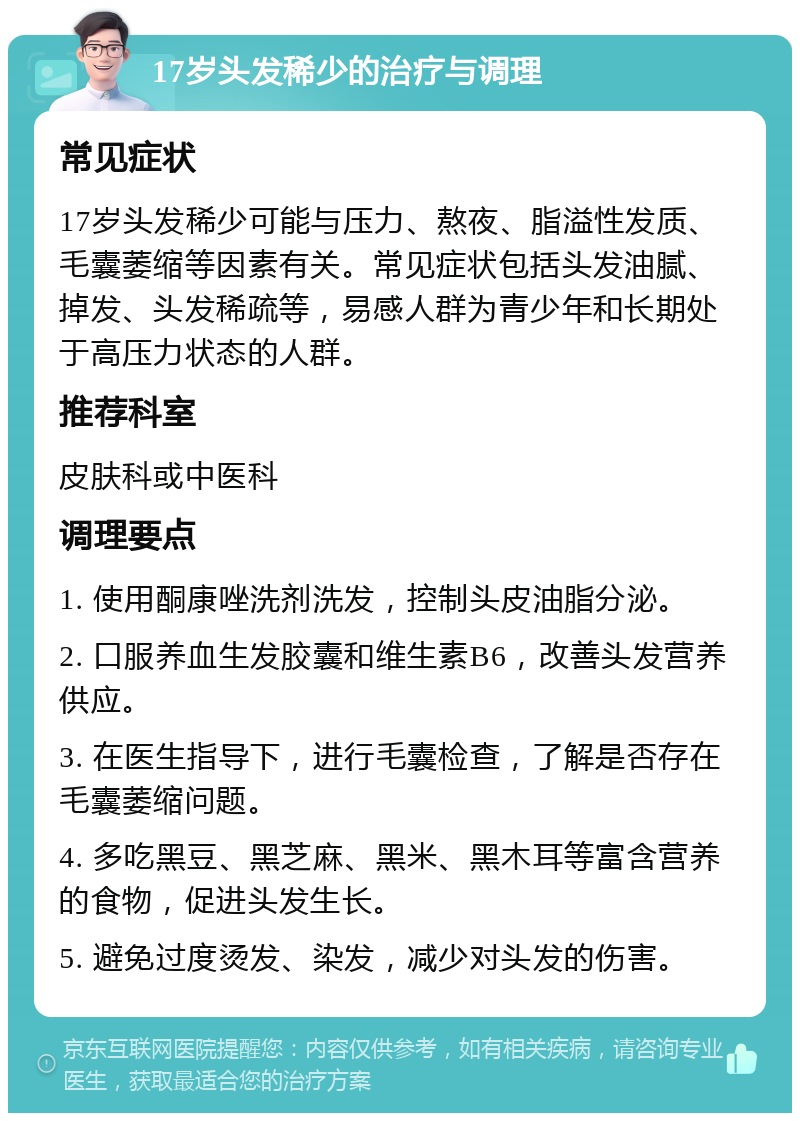 17岁头发稀少的治疗与调理 常见症状 17岁头发稀少可能与压力、熬夜、脂溢性发质、毛囊萎缩等因素有关。常见症状包括头发油腻、掉发、头发稀疏等，易感人群为青少年和长期处于高压力状态的人群。 推荐科室 皮肤科或中医科 调理要点 1. 使用酮康唑洗剂洗发，控制头皮油脂分泌。 2. 口服养血生发胶囊和维生素B6，改善头发营养供应。 3. 在医生指导下，进行毛囊检查，了解是否存在毛囊萎缩问题。 4. 多吃黑豆、黑芝麻、黑米、黑木耳等富含营养的食物，促进头发生长。 5. 避免过度烫发、染发，减少对头发的伤害。