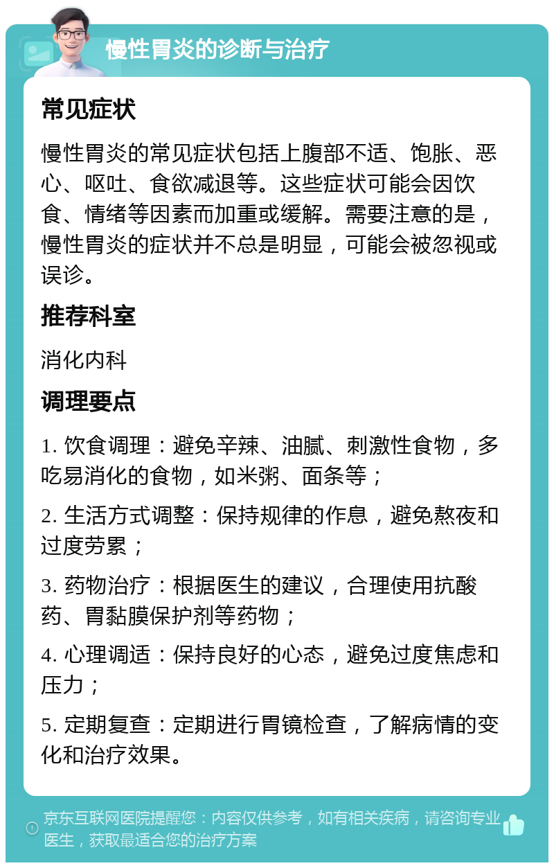 慢性胃炎的诊断与治疗 常见症状 慢性胃炎的常见症状包括上腹部不适、饱胀、恶心、呕吐、食欲减退等。这些症状可能会因饮食、情绪等因素而加重或缓解。需要注意的是，慢性胃炎的症状并不总是明显，可能会被忽视或误诊。 推荐科室 消化内科 调理要点 1. 饮食调理：避免辛辣、油腻、刺激性食物，多吃易消化的食物，如米粥、面条等； 2. 生活方式调整：保持规律的作息，避免熬夜和过度劳累； 3. 药物治疗：根据医生的建议，合理使用抗酸药、胃黏膜保护剂等药物； 4. 心理调适：保持良好的心态，避免过度焦虑和压力； 5. 定期复查：定期进行胃镜检查，了解病情的变化和治疗效果。