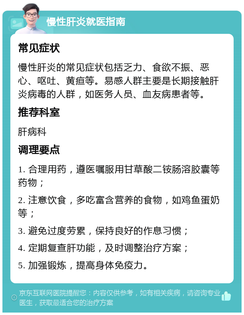 慢性肝炎就医指南 常见症状 慢性肝炎的常见症状包括乏力、食欲不振、恶心、呕吐、黄疸等。易感人群主要是长期接触肝炎病毒的人群，如医务人员、血友病患者等。 推荐科室 肝病科 调理要点 1. 合理用药，遵医嘱服用甘草酸二铵肠溶胶囊等药物； 2. 注意饮食，多吃富含营养的食物，如鸡鱼蛋奶等； 3. 避免过度劳累，保持良好的作息习惯； 4. 定期复查肝功能，及时调整治疗方案； 5. 加强锻炼，提高身体免疫力。