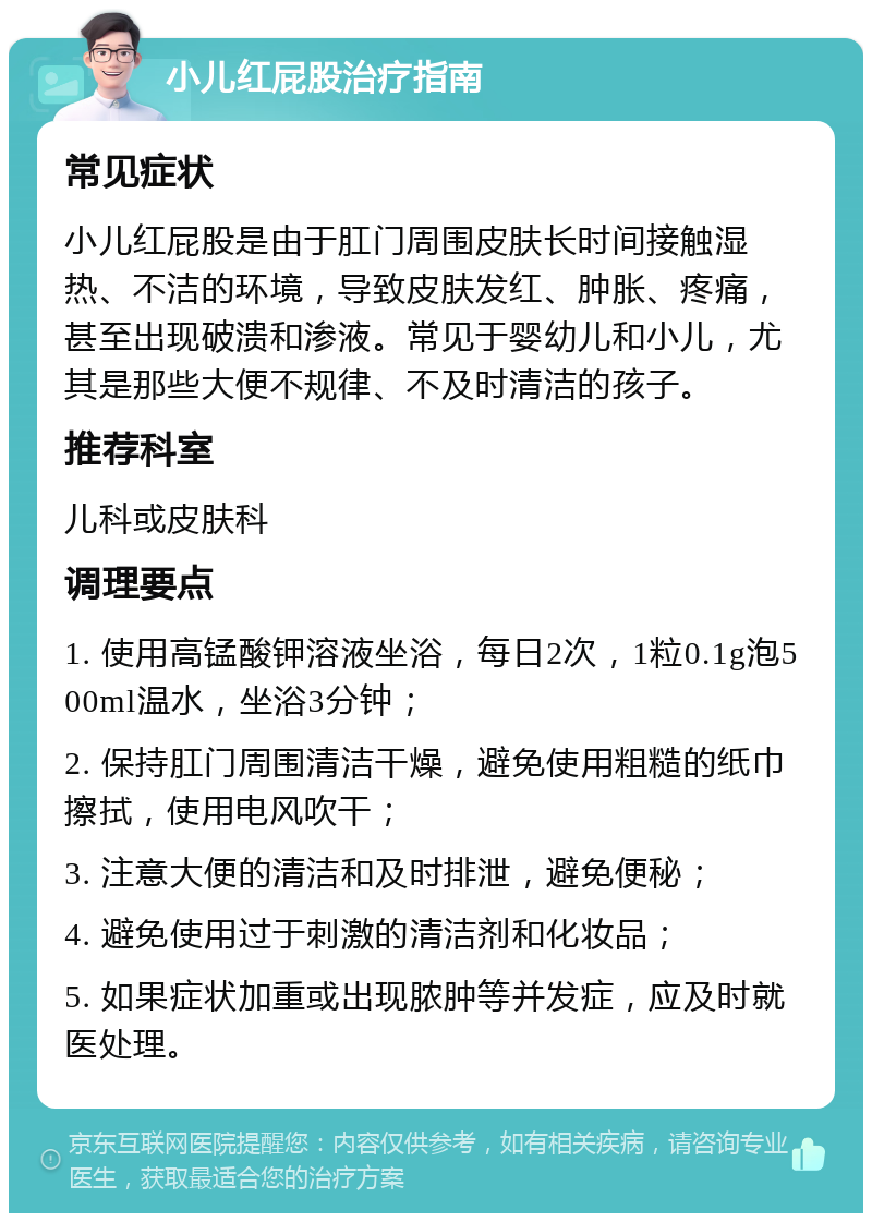 小儿红屁股治疗指南 常见症状 小儿红屁股是由于肛门周围皮肤长时间接触湿热、不洁的环境，导致皮肤发红、肿胀、疼痛，甚至出现破溃和渗液。常见于婴幼儿和小儿，尤其是那些大便不规律、不及时清洁的孩子。 推荐科室 儿科或皮肤科 调理要点 1. 使用高锰酸钾溶液坐浴，每日2次，1粒0.1g泡500ml温水，坐浴3分钟； 2. 保持肛门周围清洁干燥，避免使用粗糙的纸巾擦拭，使用电风吹干； 3. 注意大便的清洁和及时排泄，避免便秘； 4. 避免使用过于刺激的清洁剂和化妆品； 5. 如果症状加重或出现脓肿等并发症，应及时就医处理。