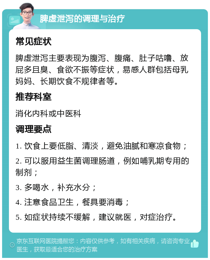 脾虚泄泻的调理与治疗 常见症状 脾虚泄泻主要表现为腹泻、腹痛、肚子咕噜、放屁多且臭、食欲不振等症状，易感人群包括母乳妈妈、长期饮食不规律者等。 推荐科室 消化内科或中医科 调理要点 1. 饮食上要低脂、清淡，避免油腻和寒凉食物； 2. 可以服用益生菌调理肠道，例如哺乳期专用的制剂； 3. 多喝水，补充水分； 4. 注意食品卫生，餐具要消毒； 5. 如症状持续不缓解，建议就医，对症治疗。