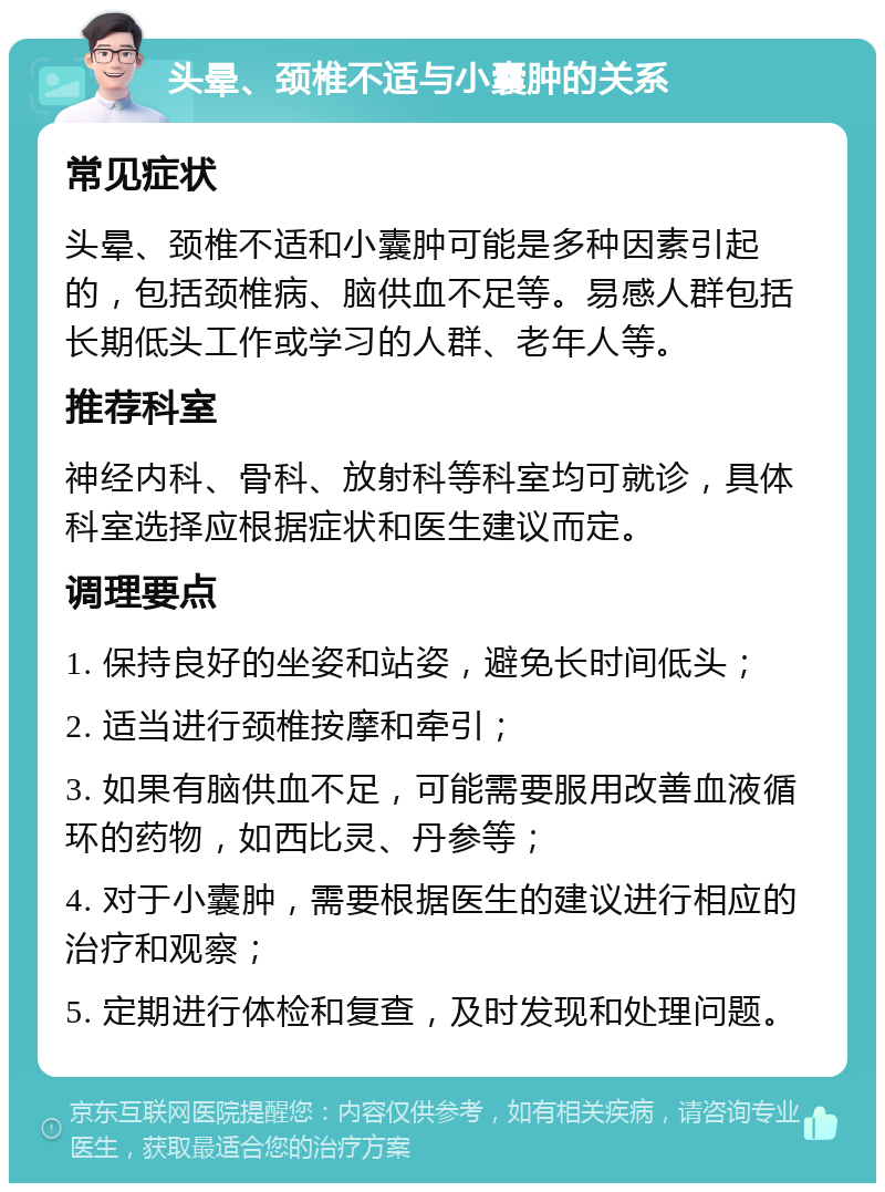 头晕、颈椎不适与小囊肿的关系 常见症状 头晕、颈椎不适和小囊肿可能是多种因素引起的，包括颈椎病、脑供血不足等。易感人群包括长期低头工作或学习的人群、老年人等。 推荐科室 神经内科、骨科、放射科等科室均可就诊，具体科室选择应根据症状和医生建议而定。 调理要点 1. 保持良好的坐姿和站姿，避免长时间低头； 2. 适当进行颈椎按摩和牵引； 3. 如果有脑供血不足，可能需要服用改善血液循环的药物，如西比灵、丹参等； 4. 对于小囊肿，需要根据医生的建议进行相应的治疗和观察； 5. 定期进行体检和复查，及时发现和处理问题。