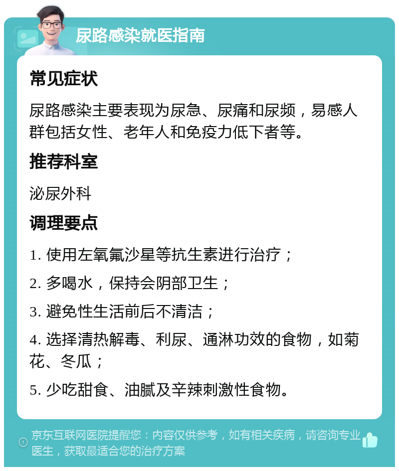 尿路感染就医指南 常见症状 尿路感染主要表现为尿急、尿痛和尿频，易感人群包括女性、老年人和免疫力低下者等。 推荐科室 泌尿外科 调理要点 1. 使用左氧氟沙星等抗生素进行治疗； 2. 多喝水，保持会阴部卫生； 3. 避免性生活前后不清洁； 4. 选择清热解毒、利尿、通淋功效的食物，如菊花、冬瓜； 5. 少吃甜食、油腻及辛辣刺激性食物。