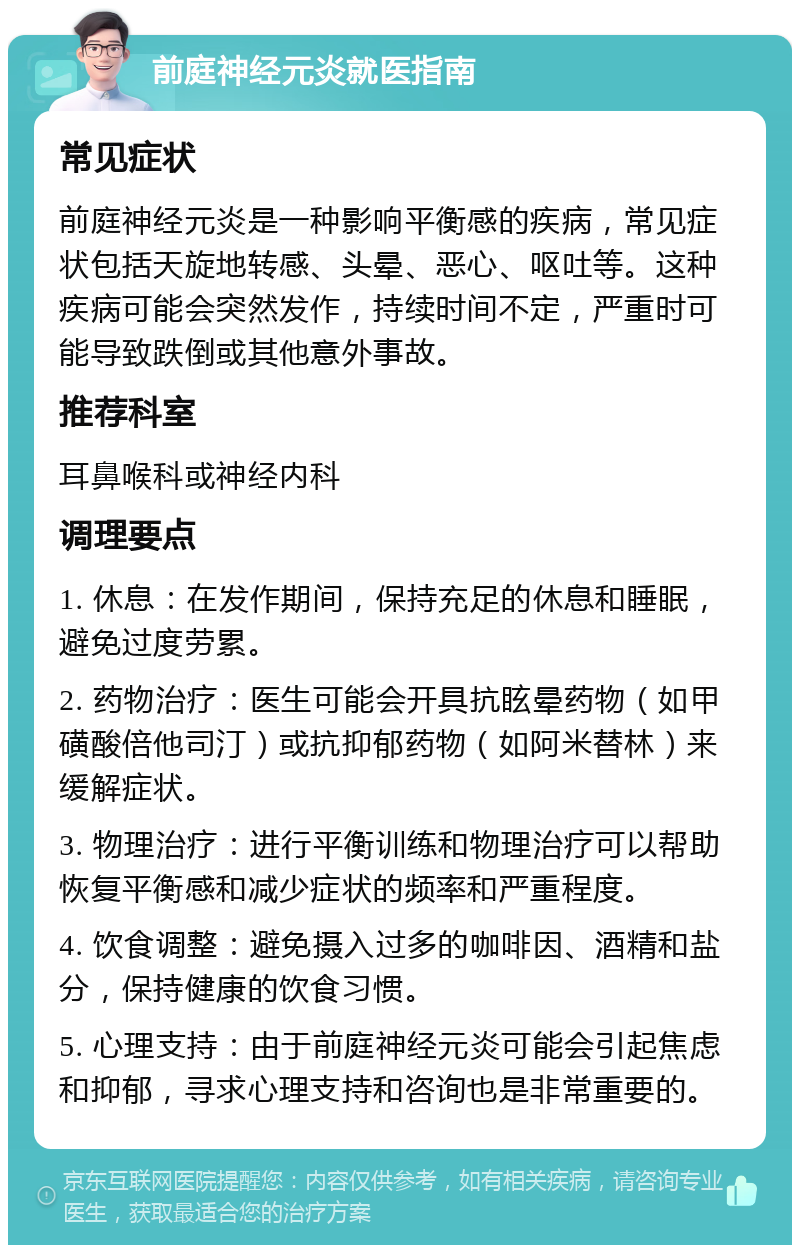 前庭神经元炎就医指南 常见症状 前庭神经元炎是一种影响平衡感的疾病，常见症状包括天旋地转感、头晕、恶心、呕吐等。这种疾病可能会突然发作，持续时间不定，严重时可能导致跌倒或其他意外事故。 推荐科室 耳鼻喉科或神经内科 调理要点 1. 休息：在发作期间，保持充足的休息和睡眠，避免过度劳累。 2. 药物治疗：医生可能会开具抗眩晕药物（如甲磺酸倍他司汀）或抗抑郁药物（如阿米替林）来缓解症状。 3. 物理治疗：进行平衡训练和物理治疗可以帮助恢复平衡感和减少症状的频率和严重程度。 4. 饮食调整：避免摄入过多的咖啡因、酒精和盐分，保持健康的饮食习惯。 5. 心理支持：由于前庭神经元炎可能会引起焦虑和抑郁，寻求心理支持和咨询也是非常重要的。