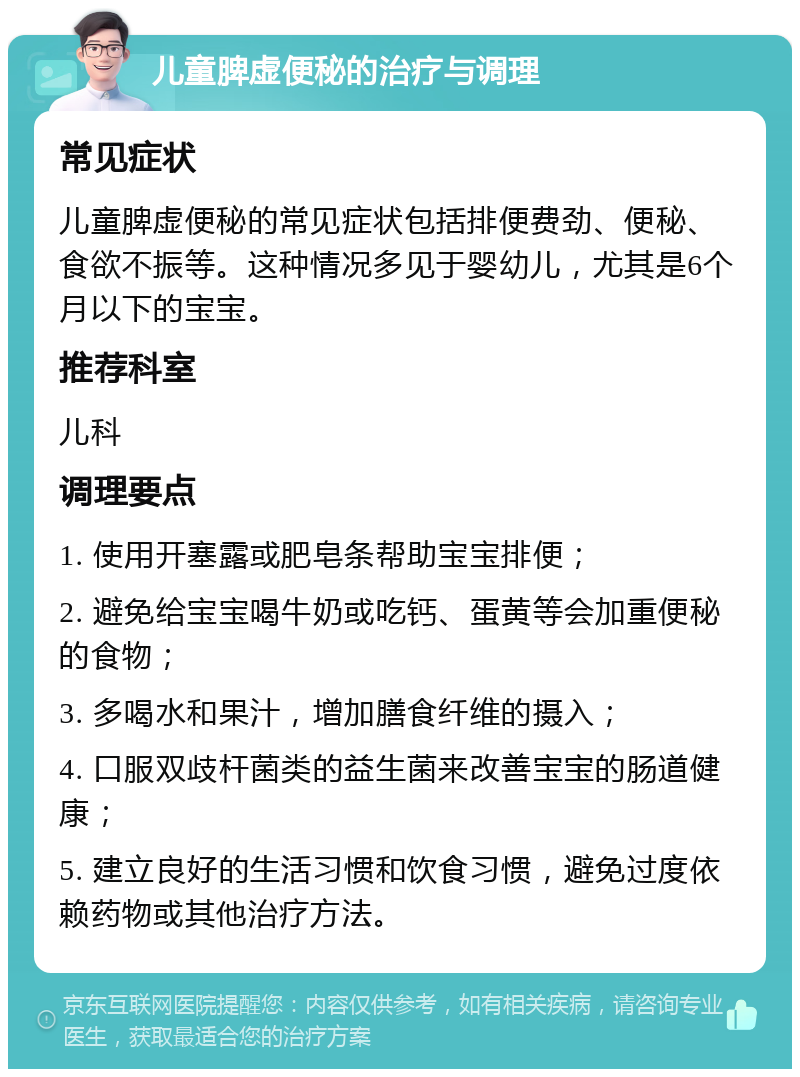 儿童脾虚便秘的治疗与调理 常见症状 儿童脾虚便秘的常见症状包括排便费劲、便秘、食欲不振等。这种情况多见于婴幼儿，尤其是6个月以下的宝宝。 推荐科室 儿科 调理要点 1. 使用开塞露或肥皂条帮助宝宝排便； 2. 避免给宝宝喝牛奶或吃钙、蛋黄等会加重便秘的食物； 3. 多喝水和果汁，增加膳食纤维的摄入； 4. 口服双歧杆菌类的益生菌来改善宝宝的肠道健康； 5. 建立良好的生活习惯和饮食习惯，避免过度依赖药物或其他治疗方法。