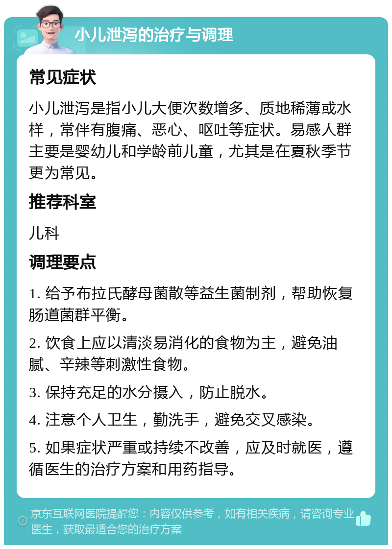 小儿泄泻的治疗与调理 常见症状 小儿泄泻是指小儿大便次数增多、质地稀薄或水样，常伴有腹痛、恶心、呕吐等症状。易感人群主要是婴幼儿和学龄前儿童，尤其是在夏秋季节更为常见。 推荐科室 儿科 调理要点 1. 给予布拉氏酵母菌散等益生菌制剂，帮助恢复肠道菌群平衡。 2. 饮食上应以清淡易消化的食物为主，避免油腻、辛辣等刺激性食物。 3. 保持充足的水分摄入，防止脱水。 4. 注意个人卫生，勤洗手，避免交叉感染。 5. 如果症状严重或持续不改善，应及时就医，遵循医生的治疗方案和用药指导。