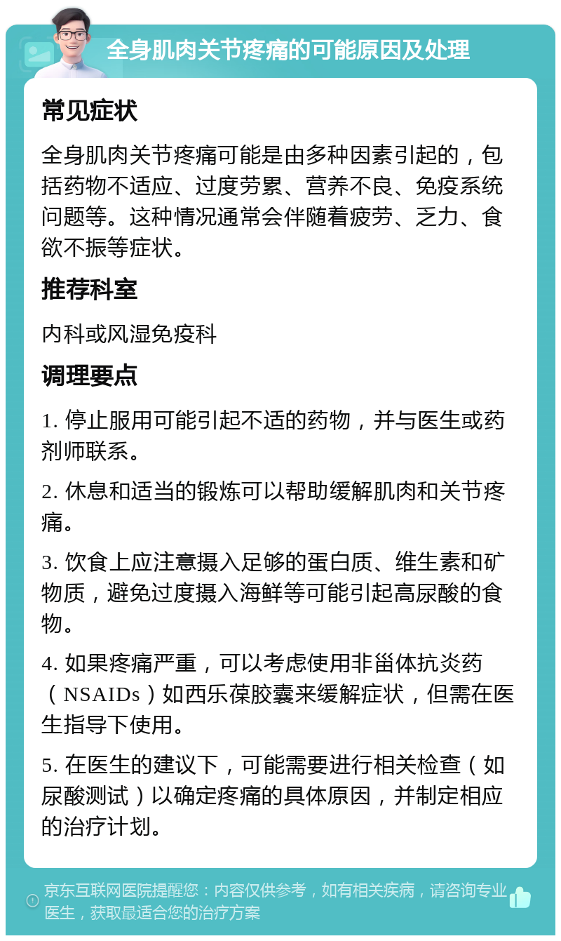 全身肌肉关节疼痛的可能原因及处理 常见症状 全身肌肉关节疼痛可能是由多种因素引起的，包括药物不适应、过度劳累、营养不良、免疫系统问题等。这种情况通常会伴随着疲劳、乏力、食欲不振等症状。 推荐科室 内科或风湿免疫科 调理要点 1. 停止服用可能引起不适的药物，并与医生或药剂师联系。 2. 休息和适当的锻炼可以帮助缓解肌肉和关节疼痛。 3. 饮食上应注意摄入足够的蛋白质、维生素和矿物质，避免过度摄入海鲜等可能引起高尿酸的食物。 4. 如果疼痛严重，可以考虑使用非甾体抗炎药（NSAIDs）如西乐葆胶囊来缓解症状，但需在医生指导下使用。 5. 在医生的建议下，可能需要进行相关检查（如尿酸测试）以确定疼痛的具体原因，并制定相应的治疗计划。