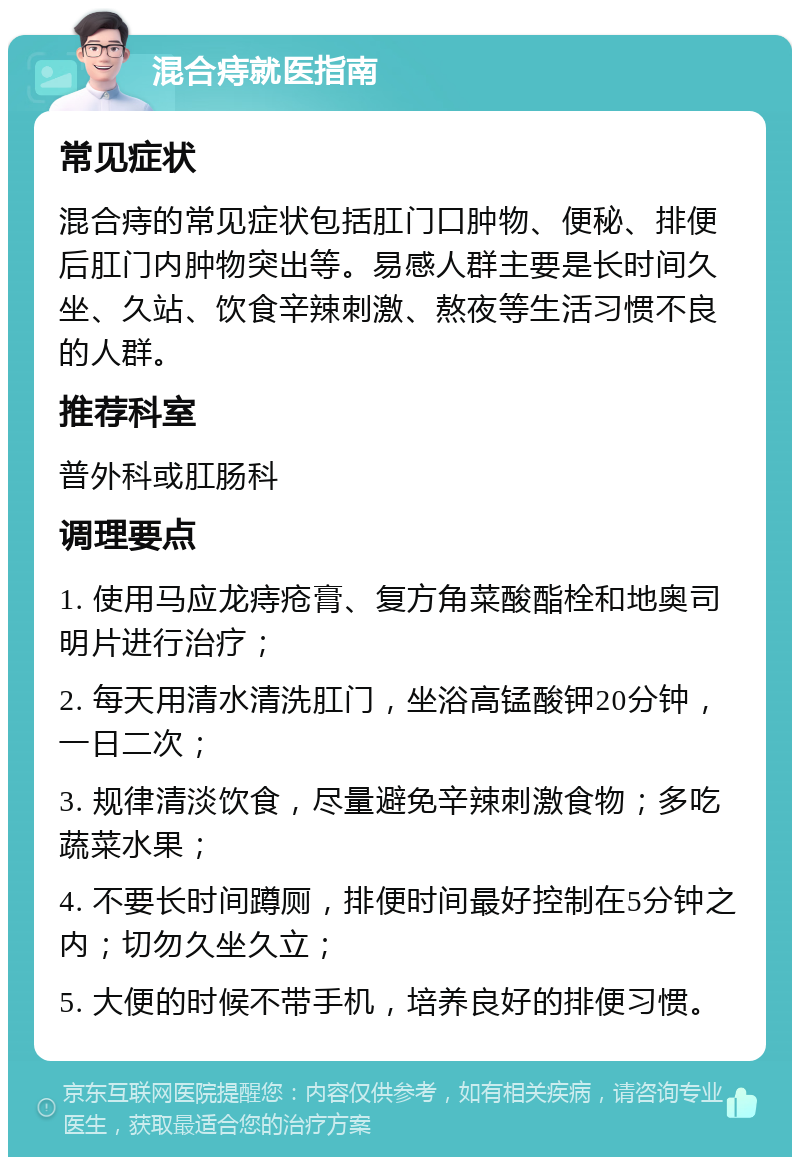 混合痔就医指南 常见症状 混合痔的常见症状包括肛门口肿物、便秘、排便后肛门内肿物突出等。易感人群主要是长时间久坐、久站、饮食辛辣刺激、熬夜等生活习惯不良的人群。 推荐科室 普外科或肛肠科 调理要点 1. 使用马应龙痔疮膏、复方角菜酸酯栓和地奥司明片进行治疗； 2. 每天用清水清洗肛门，坐浴高锰酸钾20分钟，一日二次； 3. 规律清淡饮食，尽量避免辛辣刺激食物；多吃蔬菜水果； 4. 不要长时间蹲厕，排便时间最好控制在5分钟之内；切勿久坐久立； 5. 大便的时候不带手机，培养良好的排便习惯。