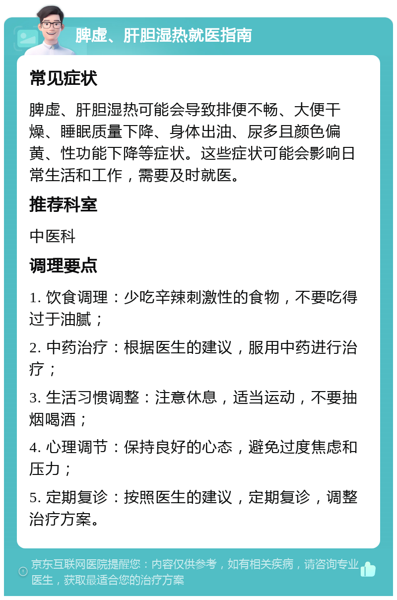 脾虚、肝胆湿热就医指南 常见症状 脾虚、肝胆湿热可能会导致排便不畅、大便干燥、睡眠质量下降、身体出油、尿多且颜色偏黄、性功能下降等症状。这些症状可能会影响日常生活和工作，需要及时就医。 推荐科室 中医科 调理要点 1. 饮食调理：少吃辛辣刺激性的食物，不要吃得过于油腻； 2. 中药治疗：根据医生的建议，服用中药进行治疗； 3. 生活习惯调整：注意休息，适当运动，不要抽烟喝酒； 4. 心理调节：保持良好的心态，避免过度焦虑和压力； 5. 定期复诊：按照医生的建议，定期复诊，调整治疗方案。